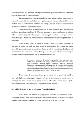 12
educação brasileira esta em déficit com a pratica da leitura, pois tem constituídos formadores
de palavras mais não formadores de ideias.
Portanto as pessoas estão acostumadas de terem leituras rápidas, assim como, ler
um jornal, uma revista em quadrinhos, uma reportagem, mais não aquela habitualidade de ler
um bom livro de conhecimento cientifico, por exemplo, na qual baseando- se somente em
pequenos trechos e para responder perguntas.
Neste planejamento fazemos analisar que o compromisso da escola em possibilitar
ao aluno a aprendizagem da leitura de diferentes textos que circulam socialmente, fazendo um
rodizio de leitura compartilhando, com propósito de despertar ao aluno o prazer pela leitura, a
curiosidade que o mesmo tem em buscar novos conhecimento e informações pertencentes ao
seu mundo.
Neste certame, a ideia de formação do leitor crítico é evidenciar um suporte de
base para a leitura, na qual ensejando ações de planejamento das práticas da leitura,
construído questões informativas e didáticas dentro do próprio aprendizado, distribuído pela
matriz curriculares das escolas, podemos dizer que nesse modo, que este processo conseguirá
despertar a habitualidade da leitura. Assim compreende Souza que:
O ensino e a promoção da leitura, compreendida como algo mais que a
alfabetização, têm mobilizado atenção e esforços de diversas forças sociais,
entre educadores, agentes sociais, lideranças políticas. Assume-se
francamente que a capacidade de ler e a prática da leitura teriam implicações
importantes na participação social dos indivíduos, contribuindo
decididamente para sua maior produtividade, intervenção política e social,
organização da vida prática etc. Souza (2009,p. 187).
Deste modo, é importante frisar, que a escola tem o papel primordial na
construção de leitores críticos, pois, é a partir dela que se constituem os primeiros passos na
construção do saber e é dela que se somam as curiosidades sobre a leitura e seus aspectos
politicamente sociais e individuais para o crescimento do ser humano.
3.2 Análise Reflexiva do Ato da Leitura na Formação do Leitor
Como forma de entender as perspectivas estruturais de apreciação sobre a
formação critica do leitor, vale compreender determinadas análises de acordo com alguns
grandiosos autores sobre o aspecto da leitura, que Rangel & Rojo estabelece que:
 
