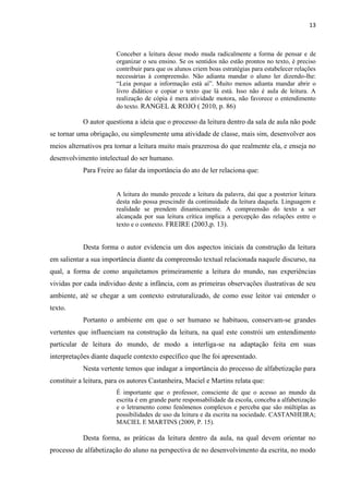 13
Conceber a leitura desse modo muda radicalmente a forma de pensar e de
organizar o seu ensino. Se os sentidos não estão prontos no texto, é preciso
contribuir para que os alunos criem boas estratégias para estabelecer relações
necessárias à compreensão. Não adianta mandar o aluno ler dizendo-lhe:
“Leia porque a informação está aí”. Muito menos adianta mandar abrir o
livro didático e copiar o texto que lá está. Isso não é aula de leitura. A
realização de cópia é mera atividade motora, não favorece o entendimento
do texto. RANGEL & ROJO ( 2010, p. 86)
O autor questiona a ideia que o processo da leitura dentro da sala de aula não pode
se tornar uma obrigação, ou simplesmente uma atividade de classe, mais sim, desenvolver aos
meios alternativos pra tornar a leitura muito mais prazerosa do que realmente ela, e enseja no
desenvolvimento intelectual do ser humano.
Para Freire ao falar da importância do ato de ler relaciona que:
A leitura do mundo precede a leitura da palavra, daí que a posterior leitura
desta não possa prescindir da continuidade da leitura daquela. Linguagem e
realidade se prendem dinamicamente. A compreensão do texto a ser
alcançada por sua leitura crítica implica a percepção das relações entre o
texto e o contexto. FREIRE (2003,p. 13).
Desta forma o autor evidencia um dos aspectos iniciais da construção da leitura
em salientar a sua importância diante da compreensão textual relacionada naquele discurso, na
qual, a forma de como arquitetamos primeiramente a leitura do mundo, nas experiências
vividas por cada individuo deste a infância, com as primeiras observações ilustrativas de seu
ambiente, até se chegar a um contexto estruturalizado, de como esse leitor vai entender o
texto.
Portanto o ambiente em que o ser humano se habituou, conservam-se grandes
vertentes que influenciam na construção da leitura, na qual este constrói um entendimento
particular de leitura do mundo, de modo a interliga-se na adaptação feita em suas
interpretações diante daquele contexto específico que lhe foi apresentado.
Nesta vertente temos que indagar a importância do processo de alfabetização para
constituir a leitura, para os autores Castanheira, Maciel e Martins relata que:
É importante que o professor, consciente de que o acesso ao mundo da
escrita é em grande parte responsabilidade da escola, conceba a alfabetização
e o letramento como fenômenos complexos e perceba que são múltiplas as
possibilidades de uso da leitura e da escrita na sociedade. CASTANHEIRA;
MACIEL E MARTINS (2009, P. 15).
Desta forma, as práticas da leitura dentro da aula, na qual devem orientar no
processo de alfabetização do aluno na perspectiva de no desenvolvimento da escrita, no modo
 