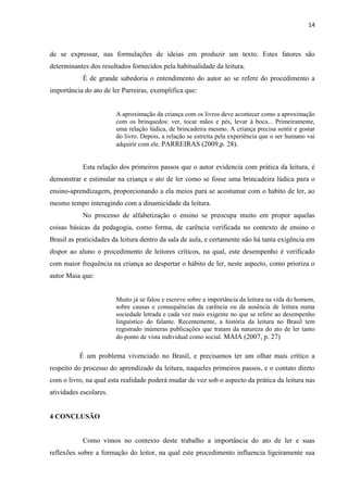 14
de se expressar, nas formulações de ideias em produzir um texto. Estes fatores são
determinantes dos resultados fornecidos pela habitualidade da leitura.
É de grande sabedoria o entendimento do autor ao se refere do procedimento a
importância do ato de ler Parreiras, exemplifica que:
A aproximação da criança com os livros deve acontecer como a aproximação
com os brinquedos: ver, tocar mãos e pés, levar à boca... Primeiramente,
uma relação lúdica, de brincadeira mesmo. A criança precisa sentir e gostar
do livro. Depois, a relação se estreita pela experiência que o ser humano vai
adquirir com ele. PARREIRAS (2009,p. 28).
Esta relação dos primeiros passos que o autor evidencia com prática da leitura, é
demonstrar e estimular na criança o ato de ler como se fosse uma brincadeira lúdica para o
ensino-aprendizagem, proporcionando a ela meios para se acostumar com o habito de ler, ao
mesmo tempo interagindo com a dinamicidade da leitura.
No processo de alfabetização o ensino se preocupa muito em propor aquelas
coisas básicas da pedagogia, como forma, de carência verificada no contexto de ensino o
Brasil as praticidades da leitura dentro da sala de aula, e certamente não há tanta exigência em
dispor ao aluno o procedimento de leitores críticos, na qual, este desempenho é verificado
com maior frequência na criança ao despertar o hábito de ler, neste aspecto, como prioriza o
autor Maia que:
Muito já se falou e escreve sobre a importância da leitura na vida do homem,
sobre causas e consequências da carência ou da ausência de leitura numa
sociedade letrada e cada vez mais exigente no que se refere ao desempenho
linguístico do falante. Recentemente, a história da leitura no Brasil tem
registrado inúmeras publicações que tratam da natureza do ato de ler tanto
do ponto de vista individual como social. MAIA (2007, p. 27)
É um problema vivenciado no Brasil, e precisamos ter um olhar mais crítico a
respeito do processo do aprendizado da leitura, naqueles primeiros passos, e o contato direto
com o livro, na qual esta realidade poderá mudar de vez sob o aspecto da prática da leitura nas
atividades escolares.
4 CONCLUSÃO
Como vimos no contexto deste trabalho a importância do ato de ler e suas
reflexões sobre a formação do leitor, na qual este procedimento influencia ligeiramente sua
 