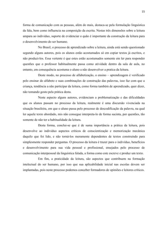 15
forma de comunicação com as pessoas, além do mais, destaca-se pela formulação linguística
da fala, bem como influencia na composição da escrita. Nestas três dimensões sobre a leitura
ampara ao individuo, suporte de evidenciar o quão é importante da construção da leitura para
o desenvolvimento do ser humano.
No Brasil, o processo de aprendizado sobre a leitura, ainda está sendo questionado
segundo alguns autores, pois os alunos estão acostumados só em copiar textos já escritos, e
não produzi-los. Essa vertente é que estes estão acostumados somente em ler para responder
questões que o professor habitualmente passa como atividade dentro da sala de aula, no
entanto, em consequência acostuma o aluno a não desenvolver a pratica da leitura.
Deste modo, no processo de alfabetização, o ensino – aprendizagem é verificado
pelo ensinar do alfabeto e suas combinações de construção das palavras, isso faz com que a
criança, tendência a não participar da leitura, como forma também de aprendizado, quer dizer,
não tomando gosto pela prática desta.
Neste aspecto alguns autores, evidenciam a problematização e das dificuldades
que os alunos passam no processo da leitura, realmente é uma discursão vivenciada na
situação brasileira, em que o aluno passa pelo processo de descodificação da palavra, na qual
ler aquele texto abordado, mis não consegue interpreta-lo de forma sucinta, por questões, tão
somente de não ter a habitualidade da leitura.
Desta forma, conclui-se que é de suma importância a prática da leitura, pois
desenvolve ao individuo aspectos críticos de conscientização e memorização mecânica
daquilo que foi lido, e não torná-los meramente dependentes de textos construindo para
simplesmente responder perguntas. O processo da leitura é trazer para o indivíduo, benefícios
e desenvolvimento para sua vida pessoal e profissional, ensejados pelo processo de
comunicação interpessoal da linguística falada, a forma como este escreve e produz um texto.
Em fim, a praticidade da leitura, são aspectos que contribuem na formação
intelectual do ser humano, por isso que sua aplicabilidade inicial nas escolas devem ser
implantadas, pois neste processo podemos conceber formadores de opiniões e leitores críticos.
 