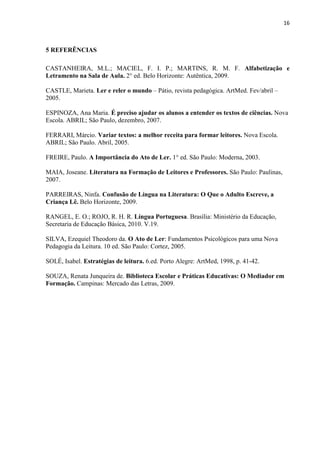 16
5 REFERÊNCIAS
CASTANHEIRA, M.L.; MACIEL, F. I. P.; MARTINS, R. M. F. Alfabetização e
Letramento na Sala de Aula. 2° ed. Belo Horizonte: Autêntica, 2009.
CASTLE, Marieta. Ler e reler o mundo – Pátio, revista pedagógica. ArtMed. Fev/abril –
2005.
ESPINOZA, Ana Maria. É preciso ajudar os alunos a entender os textos de ciências. Nova
Escola. ABRIL; São Paulo, dezembro, 2007.
FERRARI, Márcio. Variar textos: a melhor receita para formar leitores. Nova Escola.
ABRIL; São Paulo. Abril, 2005.
FREIRE, Paulo. A Importância do Ato de Ler. 1° ed. São Paulo: Moderna, 2003.
MAIA, Joseane. Literatura na Formação de Leitores e Professores. São Paulo: Paulinas,
2007.
PARREIRAS, Ninfa. Confusão de Língua na Literatura: O Que o Adulto Escreve, a
Criança Lê. Belo Horizonte, 2009.
RANGEL, E. O.; ROJO, R. H. R. Língua Portuguesa. Brasília: Ministério da Educação,
Secretaria de Educação Básica, 2010. V.19.
SILVA, Ezequiel Theodoro da. O Ato de Ler: Fundamentos Psicológicos para uma Nova
Pedagogia da Leitura. 10 ed. São Paulo: Cortez, 2005.
SOLÉ, Isabel. Estratégias de leitura. 6.ed. Porto Alegre: ArtMed, 1998, p. 41-42.
SOUZA, Renata Junqueira de. Biblioteca Escolar e Práticas Educativas: O Mediador em
Formação. Campinas: Mercado das Letras, 2009.
 