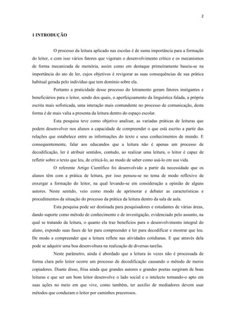 2
1 INTRODUÇÃO
O processo da leitura aplicado nas escolas é de suma importância para a formação
do leitor, e com isso vários fatores que vigoram o desenvolvimento crítico e os mecanismos
de forma mecanizada de memória, assim como em destaque primeiramente baseia-se na
importância do ato de ler, cujos objetivos é revigorar as suas consequências de sua prática
habitual gerada pelo indivíduo que tem domínio sobre ela.
Portanto a praticidade desse processo do letramento geram fatores instigantes e
beneficiários para o leitor, sendo dos quais, o aperfeiçoamento da linguística falada, a própria
escrita mais sofisticada, uma interação mais contundente no processo de comunicação, desta
forma é de mais valia a presenta da leitura dentro do espaço escolar.
Esta pesquisa teve como objetivo analisar, as variadas práticas de leituras que
podem desenvolver nos alunos a capacidade de compreender o que está escrito a partir das
relações que estabelece entre as informações do texto e seus conhecimentos de mundo. E
consequentemente, falar aos educandos que a leitura não é apenas um processo de
decodificação, ler é atribuir sentidos, contudo, ao realizar uma leitura, o leitor é capaz de
refletir sobre o texto que leu, de criticá-lo, ao modo de saber como usá-lo em sua vida.
O referente Artigo Científico foi desenvolvido a partir da necessidade que os
alunos têm com a prática de leitura, por isso pensou-se no tema de modo reflexivo de
enxergar a formação do leitor, na qual levando-se em consideração a opinião de alguns
autores. Neste sentido, veio como modo de aprimorar e debater as características e
procedimentos da situação do processo da prática da leitura dentro da sala de aula.
Esta pesquisa pode ser destinada para pesquisadores e estudantes de várias áreas,
dando suporte como método de conhecimento e de investigação, evidenciado pelo assunto, na
qual se tratando da leitura, o quanto ela traz benefícios para o desenvolvimento integral do
aluno, expondo suas fases de ler para compreender e ler para decodificar e mostrar que leu.
De modo a compreender que a leitura reflete nas atividades cotidianas. E que através dela
pode se adquirir uma boa desenvoltura na realização de diversas tarefas.
Neste parâmetro, ainda é abordado que a leitura às vezes não é processada de
forma clara pelo leitor ocorre um processo de decodificação causando o método de meros
copiadores. Diante disso, frisa ainda que grandes autores e grandes poetas surgiram de boas
leituras e que ser um bom leitor desenvolve o lado social e o intelecto tornando-o apto em
suas ações no meio em que vive, como também, ter auxílio de mediadores devem usar
métodos que conduzam o leitor por caminhos prazerosos.
 