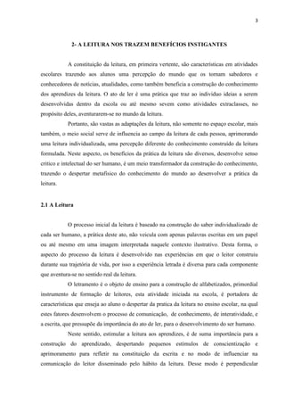 3
2- A LEITURA NOS TRAZEM BENEFÍCIOS INSTIGANTES
A constituição da leitura, em primeira vertente, são características em atividades
escolares trazendo aos alunos uma percepção do mundo que os tornam sabedores e
conhecedores de notícias, atualidades, como também beneficia a construção do conhecimento
dos aprendizes da leitura. O ato de ler é uma prática que traz ao individuo ideias a serem
desenvolvidas dentro da escola ou até mesmo sevem como atividades extraclasses, no
propósito deles, aventurarem-se no mundo da leitura.
Portanto, são vastas as adaptações da leitura, não somente no espaço escolar, mais
também, o meio social serve de influencia ao campo da leitura de cada pessoa, aprimorando
uma leitura individualizada, uma percepção diferente do conhecimento construído da leitura
formulada. Neste aspecto, os benefícios da prática da leitura são diversos, desenvolve senso
critico e intelectual do ser humano, é um meio transformador da construção do conhecimento,
trazendo o despertar metafisico do conhecimento do mundo ao desenvolver a prática da
leitura.
2.1 A Leitura
O processo inicial da leitura é baseado na construção do saber individualizado de
cada ser humano, a prática deste ato, não veicula com apenas palavras escritas em um papel
ou até mesmo em uma imagem interpretada naquele contexto ilustrativo. Desta forma, o
aspecto do processo da leitura é desenvolvido nas experiências em que o leitor construiu
durante sua trajetória de vida, por isso a experiência letrada é diversa para cada componente
que aventura-se no sentido real da leitura.
O letramento é o objeto de ensino para a construção de alfabetizados, primordial
instrumento de formação de leitores, esta atividade iniciada na escola, é portadora de
características que enseja ao aluno o despertar da pratica da leitura no ensino escolar, na qual
estes fatores desenvolvem o processo de comunicação, de conhecimento, de interatividade, e
a escrita, que pressupõe da importância do ato de ler, para o desenvolvimento do ser humano.
Neste sentido, estimular a leitura aos aprendizes, é de suma importância para a
construção do aprendizado, despertando pequenos estímulos de conscientização e
aprimoramento para refletir na constituição da escrita e no modo de influenciar na
comunicação do leitor disseminado pelo hábito da leitura. Desse modo é perpendicular
 