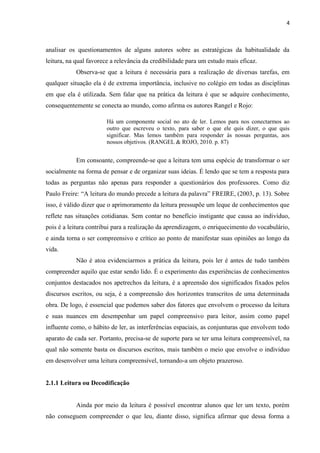 4
analisar os questionamentos de alguns autores sobre as estratégicas da habitualidade da
leitura, na qual favorece a relevância da credibilidade para um estudo mais eficaz.
Observa-se que a leitura é necessária para a realização de diversas tarefas, em
qualquer situação ela é de extrema importância, inclusive no colégio em todas as disciplinas
em que ela é utilizada. Sem falar que na prática da leitura é que se adquire conhecimento,
consequentemente se conecta ao mundo, como afirma os autores Rangel e Rojo:
Há um componente social no ato de ler. Lemos para nos conectarmos ao
outro que escreveu o texto, para saber o que ele quis dizer, o que quis
significar. Mas lemos também para responder às nossas perguntas, aos
nossos objetivos. (RANGEL & ROJO, 2010. p. 87)
Em consoante, compreende-se que a leitura tem uma espécie de transformar o ser
socialmente na forma de pensar e de organizar suas ideias. É lendo que se tem a resposta para
todas as perguntas não apenas para responder a questionários dos professores. Como diz
Paulo Freire: “A leitura do mundo precede a leitura da palavra” FREIRE, (2003, p. 13). Sobre
isso, é válido dizer que o aprimoramento da leitura pressupõe um leque de conhecimentos que
reflete nas situações cotidianas. Sem contar no benefício instigante que causa ao indivíduo,
pois é a leitura contribui para a realização da aprendizagem, o enriquecimento do vocabulário,
e ainda torna o ser compreensivo e crítico ao ponto de manifestar suas opiniões ao longo da
vida.
Não é atoa evidenciarmos a prática da leitura, pois ler é antes de tudo também
compreender aquilo que estar sendo lido. É o experimento das experiências de conhecimentos
conjuntos destacados nos apetrechos da leitura, é a apreensão dos significados fixados pelos
discursos escritos, ou seja, é a compreensão dos horizontes transcritos de uma determinada
obra. De logo, é essencial que podemos saber dos fatores que envolvem o processo da leitura
e suas nuances em desempenhar um papel compreensivo para leitor, assim como papel
influente como, o hábito de ler, as interferências espaciais, as conjunturas que envolvem todo
aparato de cada ser. Portanto, precisa-se de suporte para se ter uma leitura compreensível, na
qual não somente basta os discursos escritos, mais também o meio que envolve o individuo
em desenvolver uma leitura compreensível, tornando-a um objeto prazeroso.
2.1.1 Leitura ou Decodificação
Ainda por meio da leitura é possível encontrar alunos que ler um texto, porém
não conseguem compreender o que leu, diante disso, significa afirmar que dessa forma a
 
