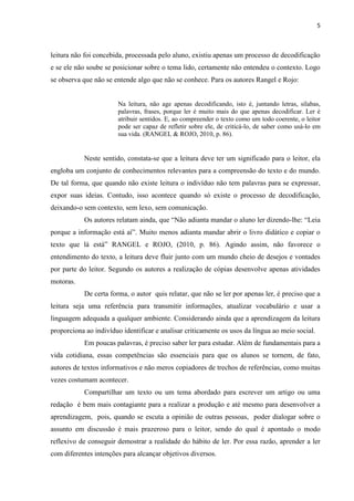5
leitura não foi concebida, processada pelo aluno, existiu apenas um processo de decodificação
e se ele não soube se posicionar sobre o tema lido, certamente não entendeu o contexto. Logo
se observa que não se entende algo que não se conhece. Para os autores Rangel e Rojo:
Na leitura, não age apenas decodificando, isto é, juntando letras, sílabas,
palavras, frases, porque ler é muito mais do que apenas decodificar. Ler é
atribuir sentidos. E, ao compreender o texto como um todo coerente, o leitor
pode ser capaz de refletir sobre ele, de criticá-lo, de saber como usá-lo em
sua vida. (RANGEL & ROJO, 2010, p. 86).
Neste sentido, constata-se que a leitura deve ter um significado para o leitor, ela
engloba um conjunto de conhecimentos relevantes para a compreensão do texto e do mundo.
De tal forma, que quando não existe leitura o indivíduo não tem palavras para se expressar,
expor suas ideias. Contudo, isso acontece quando só existe o processo de decodificação,
deixando-o sem contexto, sem lexo, sem comunicação.
Os autores relatam ainda, que “Não adianta mandar o aluno ler dizendo-lhe: “Leia
porque a informação está aí”. Muito menos adianta mandar abrir o livro didático e copiar o
texto que lá está” RANGEL e ROJO, (2010, p. 86). Agindo assim, não favorece o
entendimento do texto, a leitura deve fluir junto com um mundo cheio de desejos e vontades
por parte do leitor. Segundo os autores a realização de cópias desenvolve apenas atividades
motoras.
De certa forma, o autor quis relatar, que não se ler por apenas ler, é preciso que a
leitura seja uma referência para transmitir informações, atualizar vocabulário e usar a
linguagem adequada a qualquer ambiente. Considerando ainda que a aprendizagem da leitura
proporciona ao indivíduo identificar e analisar criticamente os usos da língua ao meio social.
Em poucas palavras, é preciso saber ler para estudar. Além de fundamentais para a
vida cotidiana, essas competências são essenciais para que os alunos se tornem, de fato,
autores de textos informativos e não meros copiadores de trechos de referências, como muitas
vezes costumam acontecer.
Compartilhar um texto ou um tema abordado para escrever um artigo ou uma
redação é bem mais contagiante para a realizar a produção e até mesmo para desenvolver a
aprendizagem, pois, quando se escuta a opinião de outras pessoas, poder dialogar sobre o
assunto em discussão é mais prazeroso para o leitor, sendo do qual é apontado o modo
reflexivo de conseguir demostrar a realidade do hábito de ler. Por essa razão, aprender a ler
com diferentes intenções para alcançar objetivos diversos.
 