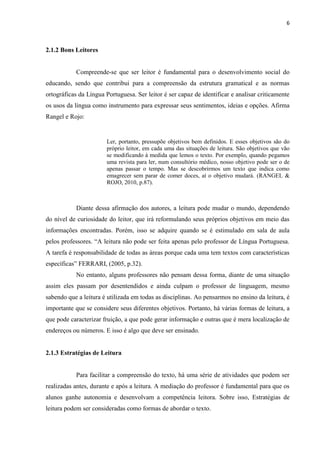6
2.1.2 Bons Leitores
Compreende-se que ser leitor é fundamental para o desenvolvimento social do
educando, sendo que contribui para a compreensão da estrutura gramatical e as normas
ortográficas da Língua Portuguesa. Ser leitor é ser capaz de identificar e analisar criticamente
os usos da língua como instrumento para expressar seus sentimentos, ideias e opções. Afirma
Rangel e Rojo:
Ler, portanto, pressupõe objetivos bem definidos. E esses objetivos são do
próprio leitor, em cada uma das situações de leitura. São objetivos que vão
se modificando à medida que lemos o texto. Por exemplo, quando pegamos
uma revista para ler, num consultório médico, nosso objetivo pode ser o de
apenas passar o tempo. Mas se descobrirmos um texto que indica como
emagrecer sem parar de comer doces, aí o objetivo mudará. (RANGEL &
ROJO, 2010, p.87).
Diante dessa afirmação dos autores, a leitura pode mudar o mundo, dependendo
do nível de curiosidade do leitor, que irá reformulando seus próprios objetivos em meio das
informações encontradas. Porém, isso se adquire quando se é estimulado em sala de aula
pelos professores. “A leitura não pode ser feita apenas pelo professor de Língua Portuguesa.
A tarefa é responsabilidade de todas as áreas porque cada uma tem textos com características
específicas” FERRARI, (2005, p.32).
No entanto, alguns professores não pensam dessa forma, diante de uma situação
assim eles passam por desentendidos e ainda culpam o professor de linguagem, mesmo
sabendo que a leitura é utilizada em todas as disciplinas. Ao pensarmos no ensino da leitura, é
importante que se considere seus diferentes objetivos. Portanto, há várias formas de leitura, a
que pode caracterizar fruição, a que pode gerar informação e outras que é mera localização de
endereços ou números. E isso é algo que deve ser ensinado.
2.1.3 Estratégias de Leitura
Para facilitar a compreensão do texto, há uma série de atividades que podem ser
realizadas antes, durante e após a leitura. A mediação do professor é fundamental para que os
alunos ganhe autonomia e desenvolvam a competência leitora. Sobre isso, Estratégias de
leitura podem ser consideradas como formas de abordar o texto.
 