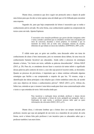 7
Diante disso, constata-se que deve seguir um protocolo antes e depois de pedir
uma leitura para que ela não se torne apenas uma atividade que só foi folheada para encontrar
uma resposta.
Segundo ele, para que haja compreensão de leitura é necessário que se tenha o
conhecimento prévio ativado. De certa forma, esse conhecimento ajudará na compreensão de
textos como um todo. Aponta Espinoza:
É necessário criar situações-problemas que gerem dúvidas instigantes sobre
o tema a estudar e permitam que os estudantes revelem suas concepções por
meio de conversas, desenhos e textos próprios. O resultado é que no
momento da leitura eles já terão uma concepção mínima do assunto,
diferentes do que tinham no início dos trabalhos. (ESPINOZA, 2007, p.20).
É válido notar que, ao gerar um conflito, uma discussão sobre um tema do
conhecimento do aluno é bem interessante, pois no momento desse debate, há uma troca de
conhecimento bastante favorável aos educandos. Ainda sobre o processo de estratégias
durante a leitura, “Ao lerem um texto, sublinhe as palavras desconhecidas”. Afirma SOLÉ
(2013, p. 20). Para ele, os estudantes devem fazer o exercício de tentar inferir o significado
dessas palavras pelo contexto do texto e, caso não seja possível recorrer então, ao dicionário.
Quanto ao processo de pós-leitura, é importante que o aluno continue utilizando algumas
estratégias que facilite a sua compreensão a respeito do que leu. “O resumo, exige a
identificação das ideias principais e das relações que o leitor estabelece entre elas, de acordo
com seus objetivos de leitura e conhecimentos prévios”. SOLÉ (2013, p.21). Afirma ele,
Sobre isso, entende-se que o resumo é uma tática usada para fazer uma contextualização sobre
o texto e o que entendeu do texto. Solé ressalta ainda que:
Para incentivar a realização dessa atividade, professor e alunos devem
realizar, coletivamente a leitura do texto, parágrafo por parágrafo. Após a
finalização de cada trecho, o professor procura saber qual ou quais
informações são relevantes (SOLÉ, 2013, p.21).
Diante disso, é relevante lembrar que a leitura deve ser sempre iniciada pelo
professor, mesmo que seja um parágrafo de um texto ou a manchete de um jornal, de certa
forma, ouvir a leitura feita pelo professor é um incentivo para os educandos saber que o
professor também é um mero leitor.
 