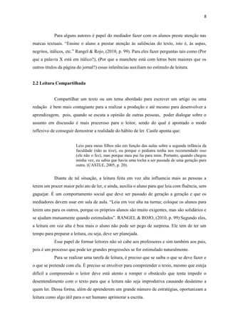 8
Para alguns autores é papel do mediador fazer com os alunos preste atenção nas
marcas textuais. “Ensine o aluno a prestar atenção às saliências do texto, isto é, às aspas,
negritos, itálicos, etc.” Rangel & Rojo, (2010, p. 99). Para eles fazer perguntas tais como (Por
que a palavra X está em itálico?), (Por que a manchete está com letras bem maiores que os
outros títulos da página do jornal?) essas inferências auxiliam no estímulo de leitura.
2.2 Leitura Compartilhada
Compartilhar um texto ou um tema abordado para escrever um artigo ou uma
redação é bem mais contagiante para a realizar a produção e até mesmo para desenvolver a
aprendizagem, pois, quando se escuta a opinião de outras pessoas, poder dialogar sobre o
assunto em discussão é mais prazeroso para o leitor, sendo do qual é apontado o modo
reflexivo de conseguir demostrar a realidade do hábito de ler. Castle aponta que:
Leio para meus filhos não em função das aulas sobre a segunda infância da
faculdade (não as tive), ou porque o pediatra tenha nos recomendado isso
(ele não o fez), mas porque meu pai lia para mim. Portanto, quando chegou
minha vez, eu sabia que havia uma tocha a ser passada de uma geração para
outra. (CASTLE, 2005, p. 20).
Diante de tal situação, a leitura feita em voz alta influencia mais as pessoas a
terem um prazer maior pelo ato de ler, e ainda, auxilia o aluno para que leia com fluência, sem
gaguejar. É um comportamento social que deve ser passado de geração a geração e que os
mediadores devem usar em sala de aula. “Leia em voz alta na turma; coloque os alunos para
lerem uns para os outros, porque os próprios alunos são muito exigentes, mas são solidários e
se ajudam mutuamente quando estimulados”. RANGEL & ROJO, (2010, p. 99) Segundo eles,
a leitura em voz alta é boa mais o aluno não pode ser pego de surpresa. Ele tem de ter um
tempo para preparar a leitura, ou seja, deve ser planejada.
Esse papel de formar leitores não só cabe aos professores e sim também aos pais,
pois é um processo que pode ter grandes progressões se for estimulado naturalmente.
Para se realizar uma tarefa de leitura, é preciso que se saiba o que se deve fazer e
o que se pretende com ela. É preciso se envolver para compreender o texto, mesmo que esteja
difícil a compreensão o leitor deve está atento a romper o obstáculo que tenta impedir o
desentendimento com o texto para que a leitura não seja improdutiva causando desânimo a
quem ler. Dessa forma, além de aprenderem um grande número de estratégias, oportunizam a
leitura como algo útil para o ser humano aprimorar a escrita.
 