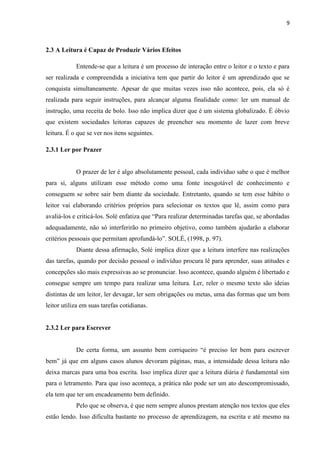 9
2.3 A Leitura é Capaz de Produzir Vários Efeitos
Entende-se que a leitura é um processo de interação entre o leitor e o texto e para
ser realizada e compreendida a iniciativa tem que partir do leitor é um aprendizado que se
conquista simultaneamente. Apesar de que muitas vezes isso não acontece, pois, ela só é
realizada para seguir instruções, para alcançar alguma finalidade como: ler um manual de
instrução, uma receita de bolo. Isso não implica dizer que é um sistema globalizado. É óbvio
que existem sociedades leitoras capazes de preencher seu momento de lazer com breve
leitura. É o que se ver nos itens seguintes.
2.3.1 Ler por Prazer
O prazer de ler é algo absolutamente pessoal, cada indivíduo sabe o que é melhor
para si, alguns utilizam esse método como uma fonte inesgotável de conhecimento e
conseguem se sobre sair bem diante da sociedade. Entretanto, quando se tem esse hábito o
leitor vai elaborando critérios próprios para selecionar os textos que lê, assim como para
avaliá-los e criticá-los. Solé enfatiza que “Para realizar determinadas tarefas que, se abordadas
adequadamente, não só interferirão no primeiro objetivo, como também ajudarão a elaborar
critérios pessoais que permitam aprofundá-lo”. SOLÉ, (1998, p. 97).
Diante dessa afirmação, Solé implica dizer que a leitura interfere nas realizações
das tarefas, quando por decisão pessoal o indivíduo procura lê para aprender, suas atitudes e
concepções são mais expressivas ao se pronunciar. Isso acontece, quando alguém é libertado e
consegue sempre um tempo para realizar uma leitura. Ler, reler o mesmo texto são ideias
distintas de um leitor, ler devagar, ler sem obrigações ou metas, uma das formas que um bom
leitor utiliza em suas tarefas cotidianas.
2.3.2 Ler para Escrever
De certa forma, um assunto bem corriqueiro “é preciso ler bem para escrever
bem” já que em alguns casos alunos devoram páginas, mas, a intensidade dessa leitura não
deixa marcas para uma boa escrita. Isso implica dizer que a leitura diária é fundamental sim
para o letramento. Para que isso aconteça, a prática não pode ser um ato descompromissado,
ela tem que ter um encadeamento bem definido.
Pelo que se observa, é que nem sempre alunos prestam atenção nos textos que eles
estão lendo. Isso dificulta bastante no processo de aprendizagem, na escrita e até mesmo na
 