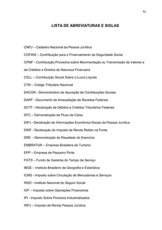 11 
LISTA DE ABREVIATURAS E SIGLAS 
CNPJ – Cadastro Nacional da Pessoa Jurídica COFINS – Contribuição para o Financiamento da Seguridade Social CPMF - Contribuição Provisória sobre Movimentação ou Transmissão de Valores e de Créditos e Direitos de Natureza Financeira CSLL – Contribuição Social Sobre o Lucro Líquido CTN – Código Tributário Nacional DACON - Demonstrativo de Apuração de Contribuições Sociais DARF - Documento de Arrecadação de Receitas Federais DCTF - Declaração de Débitos e Créditos Tributários Federais DFC – Demonstração de Fluxo de Caixa DIPJ - Declaração de Informações Econômico-fiscais da Pessoa Jurídica DIRF - Declaração do Imposto de Renda Retido na Fonte DRE – Demonstração do Resultado do Exercício EMBRATUR – Empresa Brasileira de Turismo EPP – Empresa de Pequeno Porte FGTS – Fundo de Garantia do Tempo de Serviço IBGE – Instituto Brasileiro de Geografia e Estatística ICMS - Imposto sobre Circulação de Mercadorias e Serviços INSS - Instituto Nacional do Seguro Social IOF – Imposto sobre Operações Financeiras IPI - Imposto Sobre Produtos Industrializados IRPJ – Imposto de Renda Pessoa Jurídica 
XI  