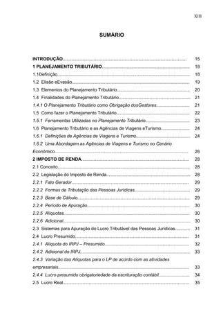 13 
SUMÁRIO 
INTRODUÇÃO.................................................................................................... 
15 
1 PLANEJAMENTO TRIBUTÁRIO....................................................................... 
18 
1.1Definição........................................................................................................... 
18 
1.2 Elisão eEvasão............................................................................................... 
19 
1.3 Elementos do Planejamento Tributário........................................................... 
20 
1.4 Finalidades do Planejamento Tributário.......................................................... 
21 
1.4.1 O Planejamento Tributário como Obrigação dosGestores........................... 
21 
1.5 Como fazer o Planejamento Tributário........................................................... 
22 
1.5.1 Ferramentas Utilizadas no Planejamento Tributário.................................... 
23 
1.6 Planejamento Tributário e as Agências de Viagens eTurismo....................... 
24 
1.6.1 Definições de Agências de Viagens e Turismo............................................ 
24 
1.6.2 Uma Abordagem as Agências de Viagens e Turismo no Cenário Econômico............................................................................................................ 
26 
2 IMPOSTO DE RENDA....................................................................................... 
28 
2.1 Conceito........................................................................................................... 
28 
2.2 Legislação do Imposto de Renda.................................................................... 
28 
2.2.1 Fato Gerador............................................................................................... 
29 
2.2.2 Formas de Tributação das Pessoas Jurídicas............................................. 
29 
2.2.3 Base de Cálculo........................................................................................... 
29 
2.2.4 Período de Apuração................................................................................... 
30 
2.2.5 Alíquotas...................................................................................................... 
30 
2.2.6 Adicional....................................................................................................... 
30 
2.3 Sistemas para Apuração do Lucro Tributável das Pessoas Jurídicas............ 
31 
2.4 Lucro Presumido............................................................................................ 
31 
2.4.1 Alíquota do IRPJ – Presumido.................................................................... 
32 
2.4.2 Adicional do IRPJ......................................................................................... 
33 
2.4.3 Variação das Alíquotas para o LP de acordo com as atividades empresariais.......................................................................................................... 
33 
2.4.4 Lucro presumido obrigatoriedade da escrituração contábil......................... 
34 
2.5 Lucro Real...................................................................................................... 
35 
XIII  