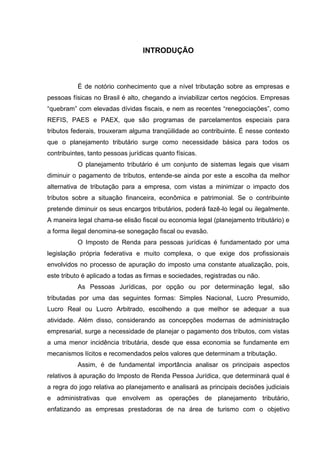 15 
INTRODUÇÃO É de notório conhecimento que a nível tributação sobre as empresas e pessoas físicas no Brasil é alto, chegando a inviabilizar certos negócios. Empresas “quebram” com elevadas dívidas fiscais, e nem as recentes “renegociações”, como REFIS, PAES e PAEX, que são programas de parcelamentos especiais para tributos federais, trouxeram alguma tranqüilidade ao contribuinte. É nesse contexto que o planejamento tributário surge como necessidade básica para todos os contribuintes, tanto pessoas jurídicas quanto físicas. O planejamento tributário é um conjunto de sistemas legais que visam diminuir o pagamento de tributos, entende-se ainda por este a escolha da melhor alternativa de tributação para a empresa, com vistas a minimizar o impacto dos tributos sobre a situação financeira, econômica e patrimonial. Se o contribuinte pretende diminuir os seus encargos tributários, poderá fazê-lo legal ou ilegalmente. A maneira legal chama-se elisão fiscal ou economia legal (planejamento tributário) e a forma ilegal denomina-se sonegação fiscal ou evasão. O Imposto de Renda para pessoas jurídicas é fundamentado por uma legislação própria federativa e muito complexa, o que exige dos profissionais envolvidos no processo de apuração do imposto uma constante atualização, pois, este tributo é aplicado a todas as firmas e sociedades, registradas ou não. As Pessoas Jurídicas, por opção ou por determinação legal, são tributadas por uma das seguintes formas: Simples Nacional, Lucro Presumido, Lucro Real ou Lucro Arbitrado, escolhendo a que melhor se adequar a sua atividade. Além disso, considerando as concepções modernas de administração empresarial, surge a necessidade de planejar o pagamento dos tributos, com vistas a uma menor incidência tributária, desde que essa economia se fundamente em mecanismos lícitos e recomendados pelos valores que determinam a tributação. 
Assim, é de fundamental importância analisar os principais aspectos relativos à apuração do Imposto de Renda Pessoa Jurídica, que determinará qual é a regra do jogo relativa ao planejamento e analisará as principais decisões judiciais e administrativas que envolvem as operações de planejamento tributário, enfatizando as empresas prestadoras de na área de turismo com o objetivo 
 