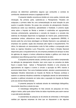 16 
precípuo de determinar parâmetros seguros que conduzirão a conduta do contribuinte, obedecendo sempre a Legislação do IRPJ. 
O presente trabalho encontra-se dividido em cinco partes, incluindo esta introdução. Na primeira parte, subdividiu-se o Planejamento Tributário em subgrupos; o primeiro deles fez uma contextualização da atual situação do país quanto à questão tributária. De posse dos conceitos de planejamento tributário, dissertou-se sobre sua relevância, aplicabilidade e finalidade. A próxima seção versa sobre o Imposto de Renda e também é subdividida em agrupamentos menores; primeiramente, apresenta-se o conceito do imposto e o conceito dos sistemas de tributação disponíveis na legislação do mesmo para, posteriormente, caracterizar ambos, utilizando-se meios dispostos no regulamento (RIR/99). A terceira parte faz uma breve abordagem ao Simples Nacional e sua aplicação as empresas nos quesitos: opção das empresas pelo regime e enquadramento. Por último, foi elaborado um demonstrativo onde foi feito análise e comparação entre todos os regimes tributários Lucro Presumido, Lucro Real e Simples Nacional disponíveis para o enquadramento de uma empresa prestadora de serviços na área de agências de viagens e turismo utilizando-se tabelas e gráficos com intuito de estabelecer essa diferença para fixar o entendimento do leitor. É proposta do presente estudo, contribuir para uma melhor compreensão da definição de planejamento tributário, bem como expor os conceitos de elisão fiscal e evasão fiscal. Aplicar o Planejamento tributário á uma empresa de agenciamento de viagens e turismo e simular a apuração do IRPJ visando à economia deste tributo. Tem como finalidade também, abordar o posicionamento da legislação tributária relacionada ao Imposto de Renda de Pessoas Jurídicas e explorar os sistemas tributários existentes na legislação através de demonstrativos (quadros e gráficos) simulando em todos eles a apuração do Imposto de Renda junto aos demais tributos federais. A presente pesquisa foi realizada através de metodologia bibliográfica, documental, descritiva e estudo de caso. A metodologia bibliográfica foi feita através de pesquisas em livros, artigos e textos, pelos quais obtive fontes de dados importantes para assim exercer o que está sendo abordado. 
A característica da pesquisa se dá através de entrevistas e informações cedidas por algumas empresas da área que se dispuseram a dar algumas 
 