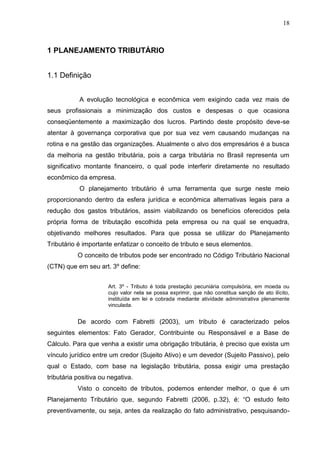 18 
1 PLANEJAMENTO TRIBUTÁRIO 1.1 Definição A evolução tecnológica e econômica vem exigindo cada vez mais de seus profissionais a minimização dos custos e despesas o que ocasiona conseqüentemente a maximização dos lucros. Partindo deste propósito deve-se atentar à governança corporativa que por sua vez vem causando mudanças na rotina e na gestão das organizações. Atualmente o alvo dos empresários é a busca da melhoria na gestão tributária, pois a carga tributária no Brasil representa um significativo montante financeiro, o qual pode interferir diretamente no resultado econômico da empresa. O planejamento tributário é uma ferramenta que surge neste meio proporcionando dentro da esfera jurídica e econômica alternativas legais para a redução dos gastos tributários, assim viabilizando os benefícios oferecidos pela própria forma de tributação escolhida pela empresa ou na qual se enquadra, objetivando melhores resultados. Para que possa se utilizar do Planejamento Tributário é importante enfatizar o conceito de tributo e seus elementos. O conceito de tributos pode ser encontrado no Código Tributário Nacional (CTN) que em seu art. 3º define: Art. 3º - Tributo é toda prestação pecuniária compulsória, em moeda ou cujo valor nela se possa exprimir, que não constitua sanção de ato ilícito, instituída em lei e cobrada mediante atividade administrativa plenamente vinculada. De acordo com Fabretti (2003), um tributo é caracterizado pelos seguintes elementos: Fato Gerador, Contribuinte ou Responsável e a Base de Cálculo. Para que venha a existir uma obrigação tributária, é preciso que exista um vínculo jurídico entre um credor (Sujeito Ativo) e um devedor (Sujeito Passivo), pelo qual o Estado, com base na legislação tributária, possa exigir uma prestação tributária positiva ou negativa. 
Visto o conceito de tributos, podemos entender melhor, o que é um Planejamento Tributário que, segundo Fabretti (2006, p.32), é: “O estudo feito preventivamente, ou seja, antes da realização do fato administrativo, pesquisando-  