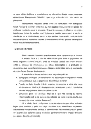 19 
se seus efeitos jurídicos e econômicos e as alternativas legais menos onerosas, denomina-se Planejamento Tributário, que exige antes de tudo, bom senso do planejador”. Planejamento tributário jamais deve ser confundido com sonegação fiscal. Planejar é escolher, entre duas ou mais opções lícitas, aquela que possa dar melhores resultados para a empresa. Enquanto sonegar, é utilizar-se de meios ilegais para deixar de recolher um tributo que é devido, assim como a fraude, a simulação ou a dissimulação, sendo o uso destas considerado como omissão dolosa tendente a impedir ou retardar o conhecimento do fato gerador da obrigação fiscal, da autoridade fazendária. 1.2 Elisão e Evasão 
Elisão e evasão fiscal são duas formas de evitar o pagamento de tributos. 
A evasão fiscal é o uso de meios ilícitos para evitar o pagamento de taxas, impostos e outros tributos. Entre os métodos usados para evadir tributos estão a omissão de informações, as falsas declarações e a produção de documentos que contenham informações falsas ou distorcidas, como a contratação de notas fiscais, faturas, duplicatas etc. A evasão fiscal é caracterizada pelas seguintes práticas: Sonegação: ocultação (de rendimentos na declaração de imposto de renda, verbi gratia) que leva ao pagamento de um tributo a menor. Fraude: do latim fraudis (má-fé, engano), corresponde a atos tais como adulteração ou falsificação de documentos, através dos quais o contribuinte furta-se ao pagamento de tributo devido por lei. Simulação: pode ser absoluta (fingir-se o que não existe) ou relativa (dissimulação: sob o ato ou negócio praticado jaz outro negócio, oculto, que corresponde a real vontade das partes). 
Já a elisão fiscal configura-se num planejamento que utiliza métodos legais para diminuir o peso da carga tributária num determinado orçamento. Respeitando o ordenamento jurídico, o administrador faz escolhas prévias (antes dos eventos que sofrerão agravo fiscal) que permitem minorar o impacto tributário nos gastos do ente administrado.  