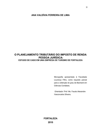 2 
ANA VALDÍVIA FERREIRA DE LIMA O PLANEJAMENTO TRIBUTÁRIO DO IMPOSTO DE RENDA PESSOA JURÍDICA: ESTUDO DE CASO EM UMA EMPRESA DE TURISMO DE FORTALEZA Monografia apresentada à Faculdade Lourenço Filho, como requisito parcial para a obtenção do grau de Bacharel em Ciências Contábeis. Orientador: Prof. Ms. Fausto Alexandre Vasconcelos Silveira. FORTALEZA 2010 
II  