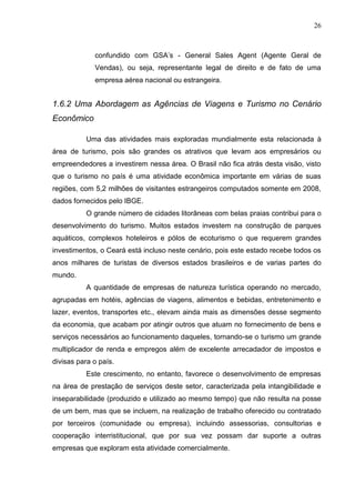 26 
confundido com GSA’s - General Sales Agent (Agente Geral de Vendas), ou seja, representante legal de direito e de fato de uma empresa aérea nacional ou estrangeira. 
1.6.2 Uma Abordagem as Agências de Viagens e Turismo no Cenário Econômico 
Uma das atividades mais exploradas mundialmente esta relacionada à área de turismo, pois são grandes os atrativos que levam aos empresários ou empreendedores a investirem nessa área. O Brasil não fica atrás desta visão, visto que o turismo no país é uma atividade econômica importante em várias de suas regiões, com 5,2 milhões de visitantes estrangeiros computados somente em 2008, dados fornecidos pelo IBGE. 
O grande número de cidades litorâneas com belas praias contribui para o desenvolvimento do turismo. Muitos estados investem na construção de parques aquáticos, complexos hoteleiros e pólos de ecoturismo o que requerem grandes investimentos, o Ceará está incluso neste cenário, pois este estado recebe todos os anos milhares de turistas de diversos estados brasileiros e de varias partes do mundo. A quantidade de empresas de natureza turística operando no mercado, agrupadas em hotéis, agências de viagens, alimentos e bebidas, entretenimento e lazer, eventos, transportes etc., elevam ainda mais as dimensões desse segmento da economia, que acabam por atingir outros que atuam no fornecimento de bens e serviços necessários ao funcionamento daqueles, tornando-se o turismo um grande multiplicador de renda e empregos além de excelente arrecadador de impostos e divisas para o país. Este crescimento, no entanto, favorece o desenvolvimento de empresas na área de prestação de serviços deste setor, caracterizada pela intangibilidade e inseparabilidade (produzido e utilizado ao mesmo tempo) que não resulta na posse de um bem, mas que se incluem, na realização de trabalho oferecido ou contratado por terceiros (comunidade ou empresa), incluindo assessorias, consultorias e cooperação interristitucional, que por sua vez possam dar suporte a outras empresas que exploram esta atividade comercialmente.  