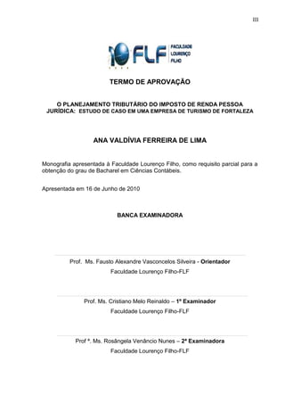3 
TERMO DE APROVAÇÃO O PLANEJAMENTO TRIBUTÁRIO DO IMPOSTO DE RENDA PESSOA JURÍDICA: ESTUDO DE CASO EM UMA EMPRESA DE TURISMO DE FORTALEZA ANA VALDÍVIA FERREIRA DE LIMA Monografia apresentada à Faculdade Lourenço Filho, como requisito parcial para a obtenção do grau de Bacharel em Ciências Contábeis. 
Apresentada em 16 de Junho de 2010 BANCA EXAMINADORA 
Prof. Ms. Fausto Alexandre Vasconcelos Silveira - Orientador Faculdade Lourenço Filho-FLF 
Prof. Ms. Cristiano Melo Reinaldo – 1º Examinador Faculdade Lourenço Filho-FLF 
Prof ª. Ms. Rosângela Venâncio Nunes – 2ª Examinadora Faculdade Lourenço Filho-FLF 
III  