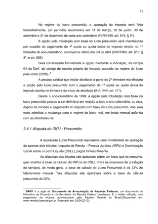 32 
No regime do lucro presumido, a apuração do imposto será feita trimestralmente, por períodos encerrados em 31 de março, 30 de junho, 30 de setembro e 31 de dezembro de cada ano-calendário (RIR/1999, art. 516, § 5º). 
A opção pela tributação com base no lucro presumido será manifestada por ocasião do pagamento da 1ª quota ou quota única do imposto devido no 1º trimestre do ano-calendário, vencível no último dia útil de abril (RIR/1999, art. 516, § 4º, e art. 856). 
Será considerada formalizada a opção mediante a indicação, no campo 04 do Darf, do código de receita próprio do imposto apurado no regime do lucro presumido (2089). 1 
A pessoa jurídica que iniciar atividade a partir do 2º trimestre manifestará a opção pelo lucro presumido com o pagamento da 1ª quota ou quota única do imposto devido no trimestre do início de atividade (RIR/1999, art. 517). Desde o ano-calendário de 1999, a opção pela tributação com base no lucro presumido passou a ser definitiva em relação a todo o ano-calendário, ou seja, depois de iniciado o pagamento do imposto com base no lucro presumido, não será mais admitida a mudança para o regime do lucro real, em bruta mensal auferida com as atividades de: 2.4.1 Alíquota do IRPJ - Presumido A expressão Lucro Presumido representa uma modalidade de apuração de apenas dois tributos: Imposto de Renda – Pessoa Jurídica (IRPJ) e Contribuição Social sobre o Lucro Líquido (CSLL), pagos trimestralmente. As alíquotas dos tributos são aplicadas sobre um lucro que se presume, que constitui a base de cálculo do IRPJ e da CSLL. Para as empresas de prestação de serviços, de modo geral, a base de cálculo do Lucro Presumido é de 32% do faturamento mensal. Tais alíquotas são aplicáveis sobre a base de cálculo presumida de 32%. 
1 DARF é a sigla de Documento de Arrecadação de Receitas Federais, um documento do Ministério da Fazenda e da Secretaria da Receita Federal brasileiros. É o boleto utilizado para pagamento de tributos administrados pela Receita Federal do Brasil.(Disponível em: www.receita.fazenda.gov.br Acessado em: 02/04/2010).  