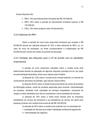 33 
Essas alíquotas são: IRPJ: 15% para faturamento trimestral até R$ 187.500,00; IRPJ: 25% sobre a parcela do faturamento trimestral superior a R$ 187.500,00; CSLL: 9% sobre qualquer valor de faturamento. 
2.4.2 Adicional do IRPJ Sobre a parcela do lucro bruto presumido trimestral que exceder a R$ 60.000,00 deverá ser aplicada alíquota de 10% a título adicional do IRPJ, ou, no caso de inicio de atividades, ao limite correspondente á multiplicação de R$ 20.000,00 pelo número de meses do período de apuração. 2.4.3 Variação das Alíquotas para o LP de acordo com as atividades empresariais A parcela do lucro presumido calculado sobre a receita bruta será determinada através da aplicação de algumas alíquotas previstas em lei, por parte da administração fazendária, tendo seus valores assim fixados: a) alíquota de 1,6% sobre a receita bruta mensal auferida na revenda de combustíveis derivados do petróleo, gás natural e álcool etílico; b) alíquota de 8% sobre a receita bruta proveniente da venda de produtos de fabricação própria, venda de produtos adquiridos para revenda, industrialização de produtos, atividade rural, prestação de serviços hospitalares, transporte de cargas e outras atividades que não se caracterizem como prestação de serviços; c) alíquota de 16% sobre a recita bruta mensal para as empresas prestadoras de serviço de transporte e as prestadoras de serviço em geral para pessoas jurídicas com receita bruta anual de até R$ 120.000,00; d) alíquota de 32% sobre a receita bruta auferida com as atividades de: I - prestação de serviços que exijam habilitação profissional legalmente II - intermediação de negócios; 
 