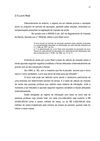 35 
2.5 Lucro Real Diferentemente do anterior, o regime ora em debate prioriza o resultado (lucro ou prejuízo) do período de apuração, ajustado pelas adições, exclusões ou compensações prescritas na legislação do imposto de renda. De acordo com o RIR/99 O art. 247 do Regulamento do Imposto de Renda, Decreto-Lei n.º 3000-99, define Lucro Real como: O lucro líquido do período de apuração ajustado pelas adições, exclusões ou compensações prescritas ou autorizadas por este Decreto (Decreto-Lei n.º 1.598, de 1977, art. 6º). § 1º A determinação do Lucro Real será precedida da apuração do lucro líquido de cada período de apuração com observância das disposições das leis comerciais (Lei n.º 8.981, de 1995, art. 37, § 1º). Entende-se ainda por Lucro Real a base de cálculo do imposto sobre a renda apurada segundo registros contábeis e fiscais efetuados sistematicamente de acordo com as leis comerciais e fiscais. Sá (1994, p. 30), com a maestria que lhe é peculiar, leciona que o lucro real é o “lucro verdadeiro. Lucro que serve de base para ser tributado ”. O lucro real pode ser definido como sendo o acréscimo patrimonial de uma empresa em determinado período de tempo. É a base de cálculo do imposto de renda das pessoas jurídicas que utilizam esse sistema de tributação, onde o montante a ser tributado é apurado segundo registros contábeis e fiscais efetuados sistematicamente. Estão obrigadas ao regime de tributação com base no lucro real as pessoas jurídicas cuja receita total, em cada ano-calendário seja superior a R$ 24.000.000,00 (vinte e quatro milhões de reais), ou de R$ 2.000.000,00 (dois milhões de reais),multiplicado pelo número de meses do período, quando este for inferior a doze meses.  