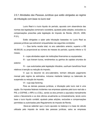 36 
2.5.1 Atividades das Pessoas Jurídicas que estão obrigadas ao regime de tributação com base no lucro real Lucro Real é o lucro líquido do período, apurado com observância das normas das legislações comercial e societária, ajustado pelas adições, exclusões ou compensações prescritas pela legislação do Imposto de Renda. (SILVA, 2006, P.01). Estão obrigadas a optar pela tributação baseadas no Lucro Real as pessoas jurídicas que estiverem enquadradas nas seguintes condições: I – Que tenha receita total, no ano calendário anterior, superior a R$ 48.000,00, ou proporcional ao número de messes do período, quando inferior a 12 meses; II – cujas atividades sejam de instituições financeiras ou equiparadas; III – que tiveram lucros, rendimentos ou ganhos de capitais oriundos do exterior; IV – que autorizadas pela legislação tributária, usufruam benefícios fiscal relativos à isenção ou redução do imposto; V- que no decorrer do ano-calendário, tenham efetuado pagamento mensal pelo regime de estimativa, inclusive mediante balanço ou balancete de suspensão ou redução de imposto; VI – cuja seja factoring. Para as demais pessoas jurídicas, a tributação pelo lucro real é uma opção. Os impostos federais incidentes nas empresas optantes pelo lucro real são o PIS, a COFINS, o IRPJ e a CSLL, sendo os dois primeiro a apurados mensalmente sobre o faturamento e os dois últimos anualmente ou trimestralmente, tendo como base o lucro líquido contábil, ajustado pelas adições, exclusões e compensações permitidas ou autorizadas pelo Regulamento do Imposto de Renda. 
Deve-se salientar que o lucro apurado no balanço é a base de cálculo utilizada pelo imposto de renda das pessoas jurídicas, salvo as empresas  