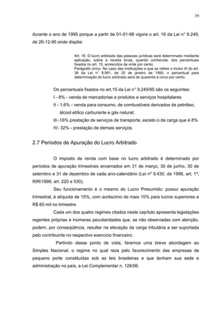 39 
durante o ano de 1995 porque a partir de 01-01-96 vigora o art. 16 da Lei n° 9.249, de 26-12-95 onde dispõe: Art. 16. O lucro arbitrado das pessoas jurídicas será determinado mediante aplicação, sobre a receita bruta, quando conhecida, dos percentuais fixados no art. 15, acrescidos de vinte por cento. Parágrafo único. No caso das instituições a que se refere o inciso III do art. 36 da Lei n° 8.981, de 20 de janeiro de 1995, o percentual para determinação do lucro arbitrado será de quarenta e cinco por cento. Os percentuais fixados no art.15 da Lei n° 9.249/95 são os seguintes: I - 8% - venda de mercadorias e produtos e serviços hospitalares II - 1,6% - venda para consumo, de combustíveis derivados de petróleo, álcool etílico carburante e gás natural; III -16% prestação de serviços de transporte, exceto o de carga que é 8% IV- 32% - prestação de demais serviços. 2.7 Períodos de Apuração do Lucro Arbitrado O imposto de renda com base no lucro arbitrado é determinado por períodos de apuração trimestrais encerrados em 31 de março, 30 de junho, 30 de setembro e 31 de dezembro de cada ano-calendário (Lei nº 9.430, de 1996, art. 1º; RIR/1999, art. 220 e 530). Seu funcionamento é o mesmo do Lucro Presumido: possui apuração trimestral, à alíquota de 15%, com acréscimo de mais 10% para lucros superiores a R$ 60 mil no trimestre. Cada um dos quatro regimes citados neste capítulo apresenta legislações regentes próprias e inúmeras peculiaridades que, se não observadas com atenção, podem, por conseqüência, resultar na elevação da carga tributária a ser suportada pelo contribuinte no respectivo exercício financeiro. Partindo desse ponto de vista, faremos uma breve abordagem ao Simples Nacional, o regime no qual reza pelo favorecimento das empresas de pequeno porte constituídas sob as leis brasileiras e que tenham sua sede e administração no país, a Lei Complementar n. 126/06.  
