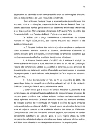 41 
dependendo da atividade é mais compensatório optar por outro regime tributário, como o do Lucro Real, o do Lucro Presumido ou Arbitrado. Com o Simples Nacional houve a universalização do recolhimento dos impostos, taxas e contribuições, o que não havia no Simples Federal. Esse novo sistema estabelece normas gerais relativas ao tratamento diferenciado e favorecido a ser dispensado às Microempresas e Empresas de Pequeno Porte no âmbito dos Poderes da União, dos Estados, do Distrito Federal e dos Municípios. De acordo com o artigo Fundamentos Constitucionais do Simples Nacional de Naylor (2008,on-line), este sistema tributário está atrelado a três questões norteadoras: I - O Simples Nacional tem natureza jurídica complexa e configura-se como subsistema tributário especial e. opcional, parcialmente substitutivo do sistema tributário geral e obrigatório, sendo orientado por princípios específicos que conferem adequação valorativa e unidade às regras que o instituem. II - A Emenda Constitucional nº 42/2003 não é tendente à abolição da forma federativa de Estado e suas alterações ao texto do art.146 da Constituição Federal são perfeitamente válidas e possibilitam a concretização dos princípios do favorecimento e do tratamento jurídico diferenciado às microempresas e empresas de pequeno porte, já explicitados na redação original da Carta Magna, em seus arts. 170, IX e 179. III - A Lei Complementar nº 123, de 14 de dezembro de 2006, não extrapola os limites de competência conferidos a ela pelo art.146, III, d e parágrafo único da Constituição Federal, sendo perfeitamente válida. 
O autor define que a função do Simples Nacional é justamente a de tornar eficazes os princípios tributários aplicáveis às microempresas e empresas de pequeno porte, princípios que, embora estejam previstos no texto constitucional desde a primeira redação da Lei Maior, ainda não haviam sido efetivados em razão da oposição eventual de seu conteúdo em relação à essência de alguns princípios muito prestigiados no sistema tributário nacional, como os princípios da isonomia entre os sujeitos passivos e da autonomia tributária dos entes da Federação. Comportando-se como um subsistema tributário especial, que assume um caráter parcialmente substitutivo ao sistema geral, o novo regime afasta ou limita parcialmente a eficácia de alguns princípios para tornar realmente efetivos outros, aplicáveis especialmente às microempresas e empresas de pequeno porte.  