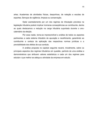 44 
artes; Academias de atividades físicas, desportivas, de natação e escolas de esportes; Serviços de vigilância, limpeza ou conservação. Optar acertadamente por um dos regimes de tributação previstos na legislação tributária poderá implicar inúmeras conseqüências ao contribuinte, dentre as quais destacamos a redução na carga tributária suportada durante o ano- calendário da eleição. Por essa razão, torna-se imprescindível a análise de todos os aspectos pertinentes a cada sistema tributário de apuração e recolhimento, garantindo ao contribuinte a certeza da aplicação das respectivas normas jurídicas e a previsibilidade dos efeitos de sua conduta. A análise proposta no capitulo seguinte recairá, inicialmente, sobre os principais aspectos dos regimes tributários em questão, partindo de uma análise e demonstrativos que atribuem valores estatísticos a cada um dos regimes para estudar o que melhor se adéqua a atividade da empresa em estudo.  