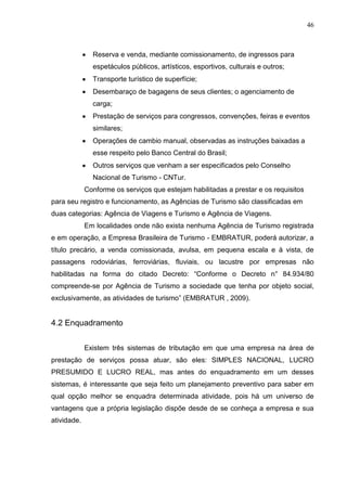 46 
Reserva e venda, mediante comissionamento, de ingressos para espetáculos públicos, artísticos, esportivos, culturais e outros; Transporte turístico de superfície; Desembaraço de bagagens de seus clientes; o agenciamento de carga; Prestação de serviços para congressos, convenções, feiras e eventos similares; Operações de cambio manual, observadas as instruções baixadas a esse respeito pelo Banco Central do Brasil; Outros serviços que venham a ser especificados pelo Conselho Nacional de Turismo - CNTur. 
Conforme os serviços que estejam habilitadas a prestar e os requisitos para seu registro e funcionamento, as Agências de Turismo são classificadas em duas categorias: Agência de Viagens e Turismo e Agência de Viagens. Em localidades onde não exista nenhuma Agência de Turismo registrada e em operação, a Empresa Brasileira de Turismo - EMBRATUR, poderá autorizar, a título precário, a venda comissionada, avulsa, em pequena escala e à vista, de passagens rodoviárias, ferroviárias, fluviais, ou lacustre por empresas não habilitadas na forma do citado Decreto: “Conforme o Decreto n° 84.934/80 compreende-se por Agência de Turismo a sociedade que tenha por objeto social, exclusivamente, as atividades de turismo” (EMBRATUR , 2009). 4.2 Enquadramento Existem três sistemas de tributação em que uma empresa na área de prestação de serviços possa atuar, são eles: SIMPLES NACIONAL, LUCRO PRESUMIDO E LUCRO REAL, mas antes do enquadramento em um desses sistemas, é interessante que seja feito um planejamento preventivo para saber em qual opção melhor se enquadra determinada atividade, pois há um universo de vantagens que a própria legislação dispõe desde de se conheça a empresa e sua atividade. 
 