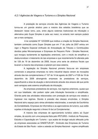 47 
4.2.1 Agências de Viagens e Turismo e o Simples Nacional A prestação de serviços oriunda das Agências de Viagens e Turismo tornou-se um grande atrativo para a maioria dos estados brasileiros que se destacam nesse ramo, pois, entre alguns sistemas tradicionais de tributação a alternativa pelo Super Simples é cada vez maior, no entanto nem sempre poderá ser a mais vantajosa. A lei completar Nº 123/2006 que instituiu a criação do Simples Nacional, também conhecido como Super Simples que em 1º de Julho de 2007 entrou em vigor o Regime Especial Unificado de Arrecadação de Tributos e Contribuições devidos pelas Microempresas e Empresas de Pequeno Porte - Simples Nacional, que revogou tacitamente as legislações anteriores, com o intuito de simplificar e desburocratizar o tratamento de tais empresas e que recentemente foi alterada pela lei 128 de 19 de dezembro de 2008, trouxe uma serie de atrativos fiscais que levaram a maioria das empresas a optarem por esse sistema. A legislação do Simples Nacional primeiro focou-se em empresas comerciais e pequenas empresas no ramo industrial depois vieram às inovações através das leis complementares nº 127 de 14 de agosto de 2007 e nº128 de 19 de dezembro de 2008 abrangendo empresas de prestadoras de serviços, especificando a área de atuação e demonstrando através dos anexos até que ponto será vantajoso este sistema simplificado de tributação. As empresas prestadoras de serviços, nos regimes anteriores, quase que em sua totalidade, não podiam optar pela tributação favorecida e simplificada. Grande parte das atividades relacionadas com prestação de serviços era vetada a ingressar nos regimes. Devido à pressão das classes envolvidas, o Simples Nacional abriu espaço para várias atividades relacionadas, a exemplo de Escritórios de Contabilidade, Empresas de Informática e as agenciadoras de turismo, que estão sujeitas à tributação segundo o Anexo III da Lei Complementar. 
A maioria das empresas de agenciamento turístico aderiu ao Super simples, de acordo com uma pesquisa feita pelo IPETURIS - Instituto de Pesquisas, Estudos e Capacitação em Turismo - que acaba de divulgar estudo efetuado junto as empresas associadas ao SINDETUR-SP - Sindicato das Empresas de Turismo do Estado de São Paulo - sobre a adesão ao Simples Nacional - regime simplificado  
