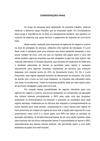 65 
CONSIDERAÇÕES FINAIS Ao longo da pesquisa para elaboração do presente trabalho, pode-se observar a altíssima carga tributária que as empresas estão. Em Conseqüência disso surge a importância de se fazer um planejamento tributário, que significa um conjunto de sistemas que visam diminuir o pagamento de impostos de uma forma lícita. Neste estudo, realizado para empresas de agências de viagens e turismo na área de prestação de serviços, utilizamos três regimes de tributação: O Lucro Real, onde é vantajoso para uma empresa que tenha bastantes despesas e com pouca margem de lucro, uma vez que os impostos são pagos sobre o lucro real obtido (existem algumas empresas que são obrigadas a optar por este regime, não restando alternativa); O Simples Nacional, que somente em dezembro de 2008 teve a atividade adicionada às demais já permitidas (este regime é vantajoso basicamente para algumas empresas prestadoras de serviços que possuam despesas com pessoal acima de 40% do faturamento bruto); Por fim o Lucro Presumido, este regime depende somente do faturamento da empresa, não oscila de acordo com o lucro ou com suas despesas, os impostos são calculados todos com base na receita bruta. Todas as empresas poderão optar por este regime salvo às que forem obrigadas a optar pelo lucro real. Por ocasião destas possibilidades de regimes tributários para uma agência de viagens e turismo, buscou-se apresentar um comparativo da apuração dos tributos federais principalmente o IRPJ para cada uma das situações, analisando os demonstrativos da empresa e apurando os resultados para cada regime estudado. Analisaram-se os cálculos dos impostos e conseqüentemente os lucros líquidos para cada período, comparando-se o lucro líquido pelo regime do lucro presumido em relação ao regime do lucro real, a opção pelo segundo foi a que proporcionou maior lucro e o menor gasto com IRPJ em todos os períodos de apuração abordados. O Simples Nacional apesar de ser uma opção bastante viável para empresa não se tornou interessante devido à impossibilidade de apurar o IRPJ separadamente dos demais tributos federais, não permitindo assim a uma visão estatística do gasto com este imposto. 
 
