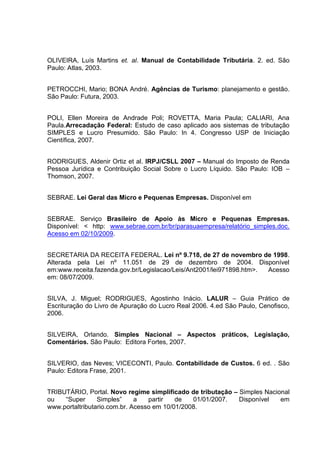 69 
OLIVEIRA, Luís Martins et. al. Manual de Contabilidade Tributária. 2. ed. São Paulo: Atlas, 2003. PETROCCHI, Mario; BONA André. Agências de Turismo: planejamento e gestão. São Paulo: Futura, 2003. POLI, Ellen Moreira de Andrade Poli; ROVETTA, Maria Paula; CALIARI, Ana Paula.Arrecadação Federal: Estudo de caso aplicado aos sistemas de tributação SIMPLES e Lucro Presumido. São Paulo: In 4. Congresso USP de Iniciação Científica, 2007. RODRIGUES, Aldenir Ortiz et al. IRPJ/CSLL 2007 – Manual do Imposto de Renda Pessoa Jurídica e Contribuição Social Sobre o Lucro Líquido. São Paulo: IOB – Thomson, 2007. SEBRAE. Lei Geral das Micro e Pequenas Empresas. Disponível em 
SEBRAE. Serviço Brasileiro de Apoio às Micro e Pequenas Empresas. Disponível: < http: www.sebrae.com.br/br/parasuaempresa/relatório_simples.doc. Acesso em 02/10/2009. SECRETARIA DA RECEITA FEDERAL. Lei nº 9.718, de 27 de novembro de 1998. Alterada pela Lei nº 11.051 de 29 de dezembro de 2004. Disponível em:www.receita.fazenda.gov.br/Legislacao/Leis/Ant2001/lei971898.htm>. Acesso em: 08/07/2009. SILVA, J. Miguel; RODRIGUES, Agostinho Inácio. LALUR – Guia Prático de Escrituração do Livro de Apuração do Lucro Real 2006. 4.ed São Paulo, Cenofisco, 2006. SILVEIRA, Orlando. Simples Nacional – Aspectos práticos, Legislação, Comentários. São Paulo: Editora Fortes, 2007. SILVERIO, das Neves; VICECONTI, Paulo. Contabilidade de Custos. 6 ed. . São Paulo: Editora Frase, 2001. TRIBUTÁRIO, Portal. Novo regime simplificado de tributação – Simples Nacional ou “Super Simples” a partir de 01/01/2007. Disponível em www.portaltributario.com.br. Acesso em 10/01/2008. 
 