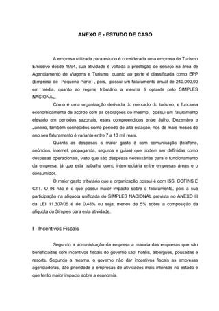 76 
ANEXO E - ESTUDO DE CASO A empresa utilizada para estudo é considerada uma empresa de Turismo Emissivo desde 1994, sua atividade é voltada a prestação de serviço na área de Agenciamento de Viagens e Turismo, quanto ao porte é classificada como EPP (Empresa de Pequeno Porte) , pois, possui um faturamento anual de 240.000,00 em média, quanto ao regime tributário a mesma é optante pelo SIMPLES NACIONAL. Como é uma organização derivada do mercado do turismo, e funciona economicamente de acordo com as oscilações do mesmo, possui um faturamento elevado em períodos sazonais, estes compreendidos entre Julho, Dezembro e Janeiro, também conhecidos como período de alta estação, nos de mais meses do ano seu faturamento é variante entre 7 a 13 mil reais. Quanto as despesas o maior gasto é com comunicação (telefone, anúncios, internet, propaganda, seguros e guias) que podem ser definidas como despesas operacionais, visto que são despesas necessárias para o funcionamento da empresa, já que esta trabalha como intermediária entre empresas áreas e o consumidor. O maior gasto tributário que a organização possui é com ISS, COFINS E CTT. O IR não é o que possui maior impacto sobre o faturamento, pois a sua participação na alíquota unificada do SIMPLES NACIONAL prevista no ANEXO III da LEI 11.307/06 é de 0,48% ou seja, menos de 5% sobre a composição da alíquota do Simples para esta atividade. I - Incentivos Fiscais Segundo a administração da empresa a maioria das empresas que são beneficiadas com incentivos fiscais do governo são: hotéis, albergues, pousadas e resorts. Segundo a mesma, o governo não dar incentivos fiscais as empresas agenciadoras, dão prioridade a empresas de atividades mais intensas no estado e que terão maior impacto sobre a economia. 
 
