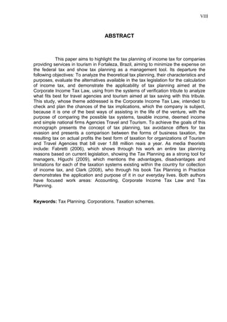 8 
ABSTRACT This paper aims to highlight the tax planning of income tax for companies providing services in tourism in Fortaleza, Brazil, aiming to minimize the expense on the federal tax and show tax planning as a management tool. Its departure the following objectives: To analyze the theoretical tax planning, their characteristics and purposes, evaluate the alternatives available in the tax legislation for the calculation of income tax, and demonstrate the applicability of tax planning aimed at the Corporate Income Tax Law, using from the systems of verification tribute to analyze what fits best for travel agencies and tourism aimed at tax saving with this tribute. This study, whose theme addressed is the Corporate Income Tax Law, intended to check and plan the chances of the tax implications, which the company is subject, because it is one of the best ways of assisting in the life of the venture, with the purpose of comparing the possible tax systems, taxable income, deemed income and simple national firms Agencies Travel and Tourism. To achieve the goals of this monograph presents the concept of tax planning, tax avoidance differs for tax evasion and presents a comparison between the forms of business taxation, the resulting tax on actual profits the best form of taxation for organizations of Tourism and Travel Agencies that bill over 1.88 million reais a year. As media theorists include: Fabretti (2006), which shows through his work an entire tax planning reasons based on current legislation, showing the Tax Planning as a strong tool for managers, Higuchi (2009), which mentions the advantages, disadvantages and limitations for each of the taxation systems existing within the country for collection of income tax, and Clark (2008), who through his book Tax Planning in Practice demonstrates the application and purpose of it in our everyday lives. Both authors have focused work areas: Accounting, Corporate Income Tax Law and Tax Planning. Keywords: Tax Planning. Corporations. Taxation schemes. 
VIII  