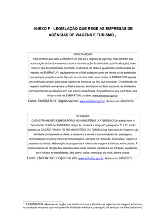 80 
ANEXO F - LEGISLAÇÃO QUE REGE AS EMPRESAS DE AGÊNCIAS DE VIAGENS E TURISMO.24 OBSERVAÇÃO: Vale lembrar que cabe a EMBRATUR não só o registro da agência, mas também sua autorização de funcionamento e toda a normatização da atividade (sua fiscalização), bem como o tipo de publicidade permitida. A abertura de filiais é igualmente condicionada ao registro na EMBRATUR, equiparando-se a filial qualquer ponto de venda ou de prestação dos serviços previstos neste Decreto ou nos atos dele decorrentes. A EMBRATUR expede um certificado próprio para cada registro de empresa ou filial que conceder. O certificado de registro habilitará a empresa ou filial a exercer, em todo o território nacional, as atividades correspondentes à categoria em que estiver classificada. Aconselhamos que você faça uma visita no site da EMBRATUR, a saber, www.embratur.gov.br . 
Fonte: EMBRATUR. Disponível em: www.embratur.gov.br. Acesso em 24/02/2010. ATENÇÃO: CADASTRAMENTO OBRIGATÓRIO NO MINISTÉRIO DO TURISMO De acordo com o Decreto No. 5.046 de 30/03/2005, artigo 2o. inciso II e artigo 4º, parágrafos 1º e 2º, estão sujeitos ao CADASTRAMENTO NO MINISTÉRIO DO TURISMO as Agências de Viagens cuja atividade compreende a oferta, a reserva e a venda a consumidores de: passagens, acomodações e outros meios de hospedagens, serviços de recepção, excursões, viagens e passeios turísticos, elaboração de programas e roteiros de viagens turísticas, entre outros. A inobservância de obrigações estabelecidas neste Decreto constituirá em infração, sujeitando- se o infrator as penalidades, tais como: multa; interdição do local, dentre outras. 
Fonte: EMBRATUR. Disponível em: www.embratur.gov.br. Acesso em 24/02/2010. 
2 A EMBRATUR refere-se ao órgão que institui normas e fiscaliza as agências de viagens e turismo, ou qualquer empresa que compreenda atividade voltada a prestação de serviços na área de turismo. 
