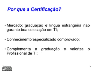 10Roney Médice
Por que a Certificação?
Mercado: graduação e língua estrangeira não
garante boa colocação em TI;
Conhecimento especializado comprovado;
Complementa a graduação e valoriza o
Profissional de TI;
 