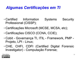 11Roney Médice
Algumas Certificações em TI
Certified Information Systems Security
Professional (CISSP);
Certificações Microsoft (MCSE, MCSA, etc);
Certificações CISCO (CCNA, CCIE);
Cobit - Governança TI, ITIL - Framework, PMP -
Projeto, LPI - Linux;
CHE, CHFI, CDFI (Certified Digital Forensic
Investigator) - Computação Forense;
 