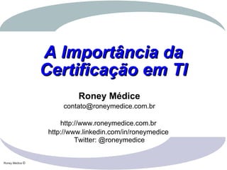 Roney Médice ©
A Importância daA Importância da
Certificação em TICertificação em TI
Roney Médice
contato@roneymedice.com.br
http://www.roneymedice.com.br
http://www.linkedin.com/in/roneymedice
Twitter: @roneymedice
 