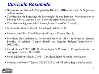 3Roney Médice
Graduado em Ciência da Computação, Direito e MBA em Gestão de Segurança
da Informação;
Coordenador de Segurança da Informação de um Terminal Retroportuário no
Porto de Vitória, com mais de 12 anos de experiência na área;
Consultor em Segurança da Informação do Grupo Otto Andrade;
Membro do CSA - Cloud Security Alliance – Chapter Brazil;
Presidente da Comissão de Desenvolvimento do ISSA - Information Systems
Security Association. Chapter Brazil, nas Regiões Sudeste/Centro-Oeste –
2010/2012
Presidente da APECOMFES - Associação de Peritos em Computação Forense
do Espírito Santo – 2010/2012;
Perito Digital certificado CDFI – Certified Digital Forensic Investigator;
Currículo Resumido
Membro do Comitê Técnico CB21/CE27 da ABNT sobre Seg. da Informação.
Perito Judicial na 6° Vara do Trabalho de Vitória - ES;
 