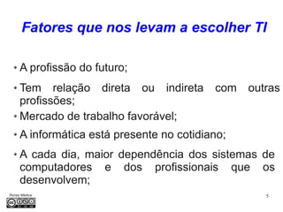 5Roney Médice
A profissão do futuro;
Fatores que nos levam a escolher TI
Tem relação direta ou indireta com outras
profissões;
Mercado de trabalho favorável;
A informática está presente no cotidiano;
A cada dia, maior dependência dos sistemas de
computadores e dos profissionais que os
desenvolvem;
 