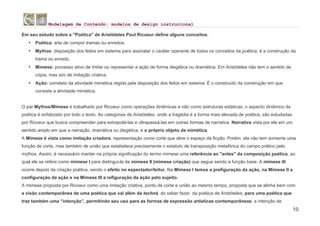 Modelagem de Conteúdo: modelos de design instrucional
10
Em seu estudo sobre a "Poética" de Aristóteles Paul Ricoeur define alguns conceitos:
• Poética: arte de compor tramas ou enredos.
• Mythos: disposição dos feitos em sistema para assinalar o caráter operante de todos os conceitos da poética, é a construção da
trama ou enredo.
• Mimese: processo ativo de imitar ou representar a ação de forma diegética ou dramática. Em Aristóteles não tem o sentido de
cópia, mas sim de imitação criativa.
• Ação: correlato da atividade mimética regida pela disposição dos feitos em sistema. É o construído da construção em que
consiste a atividade mimética.
O par Mythos/Mimese é trabalhado por Ricoeur como operações dinâmicas e não como estruturas estáticas, o aspecto dinâmico da
poética é enfatizado por todo o texto. As categorias de Aristóteles, onde a tragédia é a forma mais elevada de poética, são estudadas
por Ricoeur que busca compreender para extrapolá-las e ultrapassá-las em outras formas de narrativa. Narrativa vista por ele em um
sentido amplo em que a narração, dramática ou diegética, é o próprio objeto da mimética.
A Mimese é vista como imitação criadora, representação como corte que abre o espaço da ficção. Porém, ela não tem somente uma
função de corte, mas também de união que estabelece precisamente o estatuto de transposição metafórica do campo prático pelo
mythos. Assim, é necessário manter na própria significação do termo mimese uma referência ao "antes" da composição poética, ao
qual ele se refere como mimese I para distingui-la da mimese II (mimese criação) que segue sendo a função base. A mimese III
ocorre depois da criação poética, sendo o efeito no expectador/leitor. Na Mimese I temos a prefiguração da ação, na Mimese II a
configuração da ação e na Mimese III a refiguração da ação pelo sujeito.
A mimese proposta por Ricoeur como uma imitação criativa, ponto de corte e união ao mesmo tempo, proposta que se alinha bem com
a visão contemporânea de uma poética que vai além da techné, do saber fazer, da poética de Aristóteles, para uma poética que
traz também uma “intenção”, permitindo seu uso para as formas de expressão artísticas contemporâneas: a intenção de
 