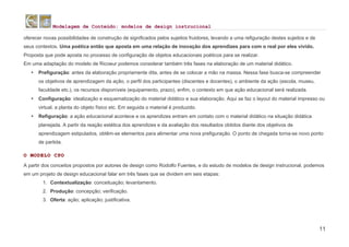 Modelagem de Conteúdo: modelos de design instrucional
11
oferecer novas possibilidades de construção de significados pelos sujeitos fruidores, levando a uma refiguração destes sujeitos e de
seus contextos. Uma poética então que aposta em uma relação de inovação dos aprendizes para com o real por eles vivido.
Proposta que pode aposta no processo de configuração de objetos educacionais poéticos para se realizar.
Em uma adaptação do modelo de Ricoeur podemos considerar também três fases na elaboração de um material didático.
• Prefiguração: antes da elaboração propriamente dita, antes de se colocar a mão na massa. Nessa fase busca-se compreender
os objetivos de aprendizagem da ação, o perfil dos participantes (discentes e docentes), o ambiente da ação (escola, museu,
faculdade etc.), os recursos disponíveis (equipamento, prazo), enfim, o contexto em que ação educacional será realizada.
• Configuração: idealização e esquematização do material didático e sua elaboração. Aqui se faz o layout do material impresso ou
virtual, a planta do objeto físico etc. Em seguida o material é produzido.
• Refiguração: a ação educacional acontece e os aprendizes entram em contato com o material didático na situação didática
planejada. A partir da reação estética dos aprendizes e da avaliação dos resultados obtidos diante dos objetivos de
aprendizagem estipulados, obtêm-se elementos para alimentar uma nova prefiguração. O ponto de chegada torna-se novo ponto
de partida.
O MODELO CPO
A partir dos conceitos propostos por autores de design como Rodolfo Fuentes, e do estudo de modelos de design instrucional, podemos
em um projeto de design educacional falar em três fases que se dividem em seis etapas:
1. Contextualização: conceituação; levantamento.
2. Produção: concepção; verificação.
3. Oferta: ação; aplicação; justificativa.
 