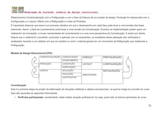 Modelagem de Conteúdo: modelos de design instrucional
12
Relacionamos Contextualização com a Prefiguração e com a fase de Esboço de um projeto de design; Produção foi relacionada com a
Configuração e o Layout; Oferta com a Refiguração e a fase de Protótipo.
É importante observar que esse é um processo iterativo em que o desempenho em cada fase pode levar a uma revisão das fases
anteriores. Assim, a fase de Levantamento pode levar a uma revisão da Conceituação. Eventos na implementação podem gerar um
redesenho da concepção, a novas necessidades de Levantamento e a uma nova perspectiva de Conceituação. E assim por diante.
Depois que o material foi concebido, produzido e aplicado com os estudantes, os resultados dessa aplicação são verificados e
analisados, levando a um relatório em que se mantém ou revê o material gerado em um movimento de Refiguração que realimenta a
Prefiguração.
Modelo de Design Educacional (CPO)
CONTEXTUALIZAÇÃO CONCEITUAÇÃO ESBOÇO PREFIGURAÇÃO
LEVANTAMENTO
PRODUÇÃO CONCEPÇÃO LAYOUT CONFIGURAÇÃO
VERIFICAÇÃO
OFERTA APLICAÇÃO
PROTÓTIPO
REFIGURAÇÃO
AVALIAÇÃO
JUSTIFICATIVA
Conceituação
Esta é a primeira etapa do projeto de elaboração de situações didáticas e objetos educacionais, na qual se chega ao conceito do curso
Aqui são apuradas as seguintes informações:
• Perfil dos participantes: escolaridade; idade média; atuação profissional. Ou seja, quem são os futuros aprendizes do curso.
 