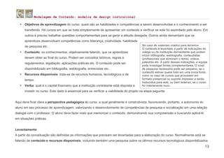 Modelagem de Conteúdo: modelos de design instrucional
13
• Objetivos de aprendizagem do curso: quais são as habilidades e competências a serem desenvolvidas e o conhecimento a ser
transferido. Há cursos em que se trata simplesmente de apresentar um conteúdo e verificar se este foi assimilado pelo aluno. Em
outros é preciso trabalhar questões comportamentais para se gerar a atitude desejada. Outros ainda demandam que os
aprendizes desenvolvam competências como liderança, criatividade, habilidade
de pesquisa etc.
• Conteúdo: os conhecimentos, objetivamente falando, que os aprendizes
devem obter ao final do curso. Podem ser conceitos teóricos, regras e
regulamentos, legislação, aplicações práticas etc. O conteúdo pode ser
disponibilizado em bibliografia, webliografia, entrevistas etc.
• Recursos disponíveis: trata-se de recursos humanos, tecnológicos e de
tempo.
• Verba: qual é o capital financeiro que a instituição contratante está disposta a
investir no curso. Este dado é essencial para se verificar a viabilidade do projeto na etapa seguinte.
Aqui deve ficar clara a perspectiva pedagógica do curso, a qual geralmente é construtivista, favorecendo, portanto, a autonomia do
aluno em seu processo de aprendizagem, valorizando o desenvolvimento de competências de pesquisa e socialização em uma relação
dialogal com o professor. O aluno deve fazer mais que memorizar o conteúdo, demonstrando sua compreensão e buscando aplicá-lo
em situações práticas.
Levantamento
A partir da conceituação são definidas as informações que precisam ser levantadas para a elaboração do curso. Normalmente está se
falando de conteúdo e recursos disponíveis, incluindo também uma pesquisa sobre os últimos recursos tecnológicos disponibilizados
No caso de materiais criados para terceiros
O conteúdo é levantado a partir de indicações do
colega ou da instituição demandante que podem
incluir bibliografia, webliografia, conteudistas
(profissionais que dominam o tema), vídeos,
palestras etc. A partir dessas indicações, a equipe
pode investigar fontes complementares. O nível
de pesquisa necessário pode ser pequeno, se o
conteúdo estiver quase todo em uma única fonte,
como no caso de cursos que já existem em
formato presencial ou suporte impresso e serão
traduzidos para web, ou bem extenso, se o curso
for inteiramente novo.
 