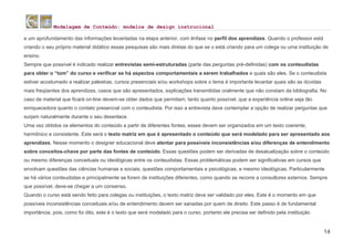 Modelagem de Conteúdo: modelos de design instrucional
14
e um aprofundamento das informações levantadas na etapa anterior, com ênfase no perfil dos aprendizes. Quando o professor está
criando o seu próprio material didático essas pesquisas são mais diretas do que se o está criando para um colega ou uma instituição de
ensino.
Sempre que possível é indicado realizar entrevistas semi-estruturadas (parte das perguntas pré-definidas) com os conteudistas
para obter o “tom” do curso e verificar se há aspectos comportamentais a serem trabalhados e quais são eles. Se o conteudista
estiver acostumado a realizar palestras, cursos presenciais e/ou workshops sobre o tema é importante levantar quais são as dúvidas
mais freqüentes dos aprendizes, casos que são apresentados, explicações transmitidas oralmente que não constam da bibliografia. No
caso de material que ficará on-line devem-se obter dados que permitam, tanto quanto possível, que a experiência online seja tão
enriquecedora quanto o contato presencial com o conteudista. Por isso a entrevista deve contemplar a opção de realizar perguntas que
surjam naturalmente durante o seu desenlace.
Uma vez obtidos os elementos do conteúdo a partir de diferentes fontes, esses devem ser organizados em um texto coerente,
harmônico e consistente. Este será o texto matriz em que é apresentado o conteúdo que será modelado para ser apresentado aos
aprendizes. Nesse momento o designer educacional deve atentar para possíveis inconsistências e/ou diferenças de entendimento
sobre conceitos-chave por parte das fontes de conteúdo. Essas questões podem ser derivadas de desatualização sobre o conteúdo
ou mesmo diferenças conceituais ou ideológicas entre os conteudistas. Essas problemáticas podem ser significativas em cursos que
envolvam questões das ciências humanas e sociais, questões comportamentais e psicológicas, e mesmo ideológicas. Particularmente
se há vários conteudistas e principalmente se forem de instituições diferentes, como quando se recorre a consultores externos. Sempre
que possível, deve-se chegar a um consenso.
Quando o curso está sendo feito para colegas ou instituições, o texto matriz deve ser validado por eles. Este é o momento em que
possíveis inconsistências conceituais e/ou de entendimento devem ser sanadas por quem de direito. Este passo é de fundamental
importância, pois, como foi dito, este é o texto que será modelado para o curso, portanto ele precisa ser definido pela instituição
 