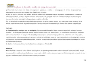 Modelagem de Conteúdo: modelos de design instrucional
18
professor esta é uma etapa mais direta, pois se presume que ele usa a poética e a tecnologia que ele domina. Em projetos mais
elaborados, que envolvem uma equipe, essa etapa é mais complexa.
A partir do layout é produzida uma primeira versão do material para teste entre colegas. O professor pode apresentar o material a
colegas para críticas, pedir que alguém revise seu texto, se criou um jogo pode fazer uma partida com colegas etc. Essas ações
correspondem a fase alfa de pré-testes para jogos e objetos multimídia.
Por fim, é realizada a capacitação de professores e/ou tutores no uso do material didático para que o curso possa começar. Se as
etapas acima descritas foram seguidas com prazos e recursos razoáveis, a implementação ocorrerá sem grandes complicações.
Aplicação
A situação didática acontece com os estudantes. Corresponde à refiguração. Nesse momento se o próprio professor foi quem
modelou a SD ele deve ficar atento às reações dos estudantes, anotar suas observações e, se conveniente, entrevistar os estudantes
sobre como se sentiram em relação à SD. Metodologias de pesquisa como observação participante, entrevistas semi-estruturadas,
registro em vídeo podem ser usadas para gerar um material de registro que possa ser examinado posteriormente pelo próprio professor
ou por outrem. No caso de filmagens é importante conseguir por escrito a anuência dos aprendizes e/ou seus responsáveis por escrito
se o material for divulgado.
O objetivo é tentar estabelecer uma relação entre a avaliação e o efeito da SD.
Avaliação
Neste momento o professor busca verificar se os objetivos de aprendizagem desejados com a modelagem foram alcançados. Podem
ser usados diferentes tipos de avaliação como uma prova de múltipla escolha, a apresentação de relatório de projeto ou estudo de caso
por parte dos estudantes, a elaboração de um mapa conceitual etc.
 