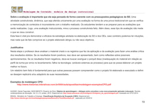 Modelagem de Conteúdo: modelos de design instrucional
19
Sobre a avaliação é importante que ela seja pensada de forma coerente com os pressupostos pedagógicos da SD. Uma
atividade construtivista, dinâmica, que seja aferida unicamente por uma avaliação na forma de uma prova tradicional em que se verifica
a memorização de conteúdos é inconsistente com o trabalho realizado. Os estudantes tendem a se preparar para as avaliações que
serão realizadas. Logo, uma avaliação instrucionista, mina o processo construtivista feito. Além disso, esse tipo de avaliação não mede
o que se visou construir.
Esta fase é vital pra demonstrar a eficácia da estratégia adotada na elaboração da SD e dos OEs, caso contrário podemos ter intuições,
mas nada que de fato comprove se o projeto elaborado atingiu ou não seus objetivos.
Justificativa
Nesta etapa o professor deve analisar o material criado e os registros que fez da aplicação e da avaliação para fazer uma análise crítica
dos resultados obtidos. Se os resultados foram positivos, isso deve ser apresentado, bem como reflexões sobre possíveis
aprimoramentos. Se os resultados foram negativos, deve-se buscar averiguar o porquê disso (inadequação do material em relação ao
perfil da turma por erros no levantamento; falha na tecnologia; variáveis externas ao processo) para que se possa elaborar um projeto
melhor no futuro.
Um relatório bem feito é fundamental para que outras pessoas possam compreender como o projeto foi elaborado e executado e definir
se desejam replicá-lo e/ou adaptá-lo às suas necessidades.
Exemplos de modelagem CPO:
http://www.historias.interativas.nom.br/lilith/aula/apostilas/modelagem-exemplosCPO.pdf
AUDINO, Daniel Fagundes. NASCIMENTO, Rosemy da Silva. Objetos de aprendizagem – diálogos entre conceitos e uma nova proposição aplicada à educação. Revista
contemporânea de educação. Vol. 5 n.10. jul/dez. 2010. Disponível em http://www.educacao.ufrj.br/artigos/n10/objetos_de_aprendizagem.pdf, Acessado em 07/01/2014
BRASIL. Ministério do Trabalho e Emprego. Classificação Brasileira de Ocupação (CBO). Disponível em:
http://www.mtecbo.gov.br/cbosite/pages/pesquisas/BuscaPorTituloResultado.jsf , capturado em 03/2014.
 
