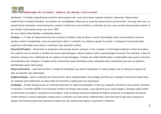 Modelagem de Conteúdo: modelos de design instrucional
2
atividades”. O modelo originalmente continha vários passos sob suas cinco fases originais (Analisar, Desenhar, Desenvolver,
Implementar e Avaliar/Controlar), que deviam ser completadas antes que se pudesse passar para a próxima fase. Ao longo dos anos, os
passos foram revisados e eventualmente o próprio modelo ficou mais dinâmico e interativo do que a sua versão hierarquizada original. A
sua versão mais popular surgiu nos anos 1980.
As cinco fases estão listadas e explicadas abaixo
Analisar - a 1ª fase de desenvolvimento de conteúdo é Análise. Esta se refere a reunir informações sobre os aprendizes, sobre as
tarefas a serem completadas, como os aprendizes vêem o conteúdo e os objetivos gerais do projeto. O designer instrucional então
organiza a informação para tornar o conteúdo mais aplicável e eficaz.
Desenhar/Projetar – Nesta fase os designers instrucionais devem começar a criar o projeto. A informação coletada na fase de análise,
em conjunto com as teorias e modelos de ensino-aprendizagem, devem explicar como a aprendizagem ocorrerá. Por exemplo, a fase de
desenho começa com a definição de um objetivo de aprendizagem. Tarefas são então identificadas e subdivididas para serem mais bem
administradas pelo designer. O objetivo final é determinar quais atividades serão realizadas pelos aprendizes para que os objetivos
identificados sejam alcançados.
Desenvolvimento – esta fase envolve a criação de atividades que serão implantadas. É nesse estágio que os esboços e layouts da
fase de desenho são elaborados.
Implementação – após o conteúdo ser desenvolvido, ele é implementado. Este estágio permite que o designer instrucional teste todos
os materiais para determinar se estes estão funcionando e adequados aos aprendizes.
Avaliação – Avaliar assegura que os materiais alcancem os objetivos desejados. A fase de avaliação consiste de duas partes: formativa
e somativa. O modelo ADDIE é um processo iterativo de design instrucional, o que significa que a cada estágio o designer pode avaliar
os elementos do projeto e revisá-los se necessário. Esse processo incorpora avaliação formativa, enquanto as avaliações somativas
contém testes ou outras avaliações criadas para o conteúdo que está sendo implementado. Esta fase final é vital para a equipe de
design instrucional porque ela proporciona dados que são usados para alterar e aprimorar o desenho.
 