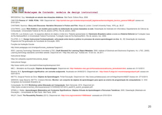 Modelagem de Conteúdo: modelos de design instrucional
20
BROSSEAU, Guy. Introdução ao estudo das situações didáticas. São Paulo: Editora Ática, 2008.
CNE/CEB Parecer nº. 16/99, PCNb, 1999. Disponível em: http://portal.mec.gov.br/setec/arquivos/pdf_legislacao/tecnico/legisla_tecnico_parecer1699.pdf, acesso em
07/01/2014
CHATMAN, Seymour. Story and Discourse: Narrative Structure in Fiction and Film. Ithaca & London: Cornell University Press, 1978, pp. 26-27.
COUTINHO, Laura. Web Didática: um modelo para auxílio na elaboração de cursos baseados na web. Dissertação de mestrado em informática, Departamento de Ciência da
Computação, Universidade Federal do Rio de Janeiro (UFRJ). Rio de Janeiro, 2003.
COELHO, Luiz Antonio Luzio. Os aspectos afetivos do objeto e mídia livro. Palestra apresentada no I Seminário Brasileiro sobre o Livro e a História Editorial da Fundação Casa
de Rui Barbosa/MinC e Universidade Federal Fluminense, Fundação Casa de Rui Barbosa/MinC, Rio de Janeiro, nov. 2004.
FILATRO, A. C. Design Instrucional Contextualizado: articulação entre teoria e prática no processo de ensino-aprendizagem on-line. SL: SE Dissertação de mestrado,
Programa de Pós-graduação da Faculdade de Educação, 2003.
Funções da Avaliação Escolar
http://www.pedagogia.com.br/artigos/funcoes_avaliacao/?pagina=2
IEEE. Learning Technology Standards Committee (LTSC). Draft Standard for Learning Object Metadata. 2000. Institute of Electrical and Electronics Engineers, Inc. LTSC. (2000).
Learning technology standards committee website. Disponível em: <http://ltsc.ieee.org>. Acesso em: 15 de nov. de 2011.
Instructional design
https://en.wikipedia.org/wiki/Instructional_design
Instructional Design
http://www.nwlink.com/~donclark/hrd/learning/development.html
MEC – Ministério da Educação. Objetos de Aprendizagem. Disponível em: http://webeduc.mec.gov.br/linuxeducacional/curso_le/modulo4.html, acesso em 31/12/2013
Moreira, M.A. Aprendizagem significativa: um conceito subjacente. Atualizado em 04/06/2013. Disponível em: http://www.if.ufrgs.br/~moreira/apsigsubport.pdf, acesso em
02/01/2014.
NETTO, Dorgival Pereira da Silva. Objetos de Aprendizagem. Portal Educação. Disponível em: http://www.portaleducacao.com.br/Artigo/Imprimir/49207 Acesso em: 27/12/2013.
SARAIVA, Isaac Bezerra; NETTO, Cristiane Mendes. Monitor: um conjunto de objetos de aprendizagem para apoio ao ensino de programação de computadores. In: XXX
Congresso da Sociedade Brasileira de
Computação. No XVIII Workshop sobre Educação em Computação. Belo Horizonte, 2010. Disponível em:
<http://www.univale.br/central_informacao/anexos/1210/05052010012812_wei2010_submit_accepted.pdf>
SPINELLI, Walter. Aprendizagem Matemática em Contextos Significativos: Objetos Virtuais de Aprendizagem e Percursos Temáticos. 2005. Dissertação (Mestrado em
Educação) – Universidade de São Paulo. São Paulo, 2005.
WILEY, David. The Reusability Paradox (2013). Disponível em: http://cnx.org/content/m11898/latest/ acessado em 07/01/2014
 